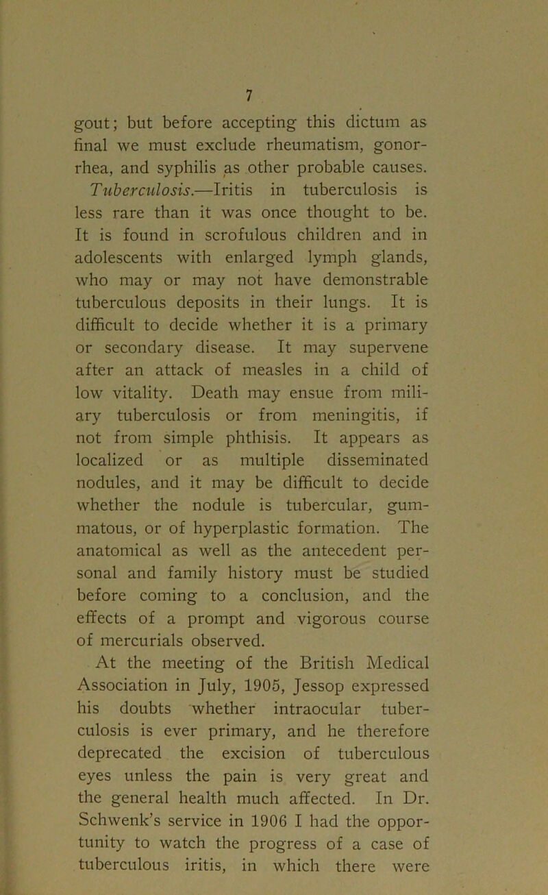 gout; but before accepting this dictum as final we must exclude rheumatism, gonor- rhea, and syphilis as other probable causes. Tuberculosis.—Iritis in tuberculosis is less rare than it was once thought to be. It is found in scrofulous children and in adolescents with enlarged lymph glands, who may or may not have demonstrable tuberculous deposits in their lungs. It is difficult to decide whether it is a primary or secondary disease. It may supervene after an attack of measles in a child of low vitality. Death may ensue from mili- ary tuberculosis or from meningitis, if not from simple phthisis. It appears as localized or as multiple disseminated nodules, and it may be difficult to decide whether the nodule is tubercular, gum- matous, or of hyperplastic formation. The anatomical as well as the antecedent per- sonal and family history must be studied before coming to a conclusion, and the effects of a prompt and vigorous course of mercurials observed. At the meeting of the British Medical Association in July, 1905, Jessop expressed his doubts whether intraocular tuber- culosis is ever primary, and he therefore deprecated the excision of tuberculous eyes unless the pain is very great and the general health much affected. In Dr. Schwenk’s service in 1906 I had the oppor- tunity to watch the progress of a case of tuberculous iritis, in which there were