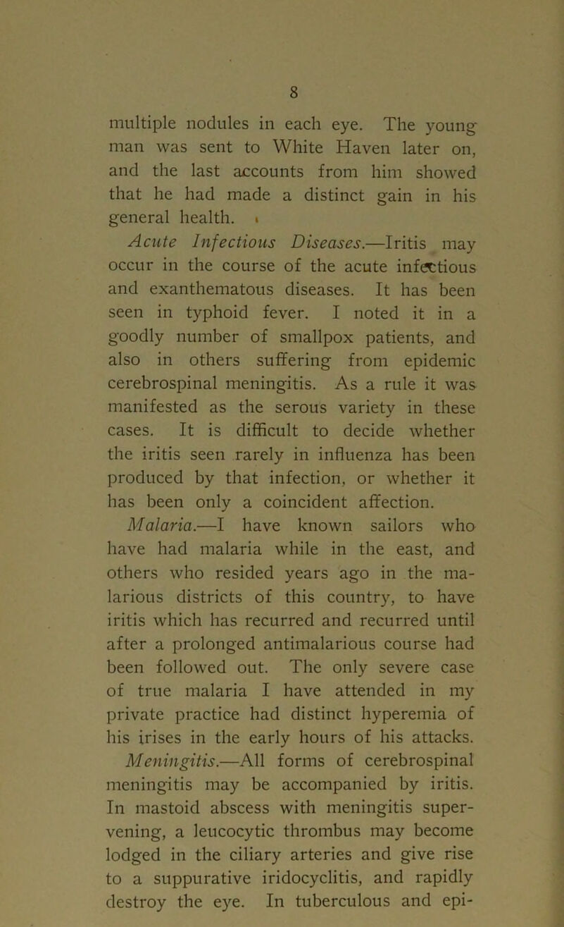 multiple nodules in each eye. The young- man was sent to White Haven later on, and the last accounts from him showed that he had made a distinct gain in his general health. « Acute Infectious Diseases.—Iritis may occur in the course of the acute infectious and exanthematous diseases. It has been seen in typhoid fever. I noted it in a goodly number of smallpox patients, and also in others suffering from epidemic cerebrospinal meningitis. As a rule it was manifested as the serous variety in these cases. It is difficult to decide whether the iritis seen rarely in influenza has been produced by that infection, or whether it has been only a coincident affection. Malaria.—I have known sailors who have had malaria while in the east, and others who resided years ago in the ma- larious districts of this country, to have iritis which has recurred and recurred until after a prolonged antimalarious course had been followed out. The only severe case of true malaria I have attended in my private practice had distinct hyperemia of his irises in the early hours of his attacks. Meningitis.—All forms of cerebrospinal meningitis may be accompanied by iritis. In mastoid abscess with meningitis super- vening, a leucocytic thrombus may become lodged in the ciliary arteries and give rise to a suppurative iridocyclitis, and rapidly destroy the eye. In tuberculous and epi-