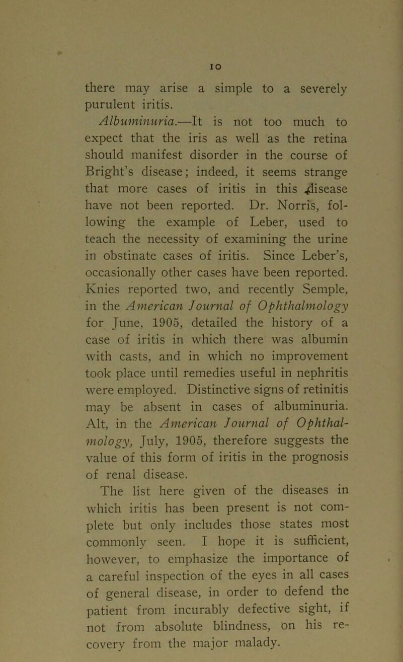 there may arise a simple to a severely purulent iritis. Albuminuria.—It is not too much to expect that the iris as well as the retina should manifest disorder in the course of Bright's disease; indeed, it seems strange that more cases of iritis in this disease have not been reported. Dr. Norris, fol- lowing the example of Leber, used to teach the necessity of examining the urine in obstinate cases of iritis. Since Leber's, occasionally other cases have been reported. Knies reported two, and recently Semple, in the American Journal of Ophthalmology for June, 1905, detailed the history of a case of iritis in which there was albumin with casts, and in which no improvement took place until remedies useful in nephritis were employed. Distinctive signs of retinitis may be absent in cases of albuminuria. Alt, in the American Journal of Ophthal- mology, July, 1905, therefore suggests the value of this form of iritis in the prognosis of renal disease. The list here given of the diseases in which iritis has been present is not com- plete but only includes those states most commonly seen. I hope it is sufficient, however, to emphasize the importance of a careful inspection of the eyes in all cases of general disease, in order to defend the patient from incurably defective sight, if not from absolute blindness, on his re- covery from the major malady.