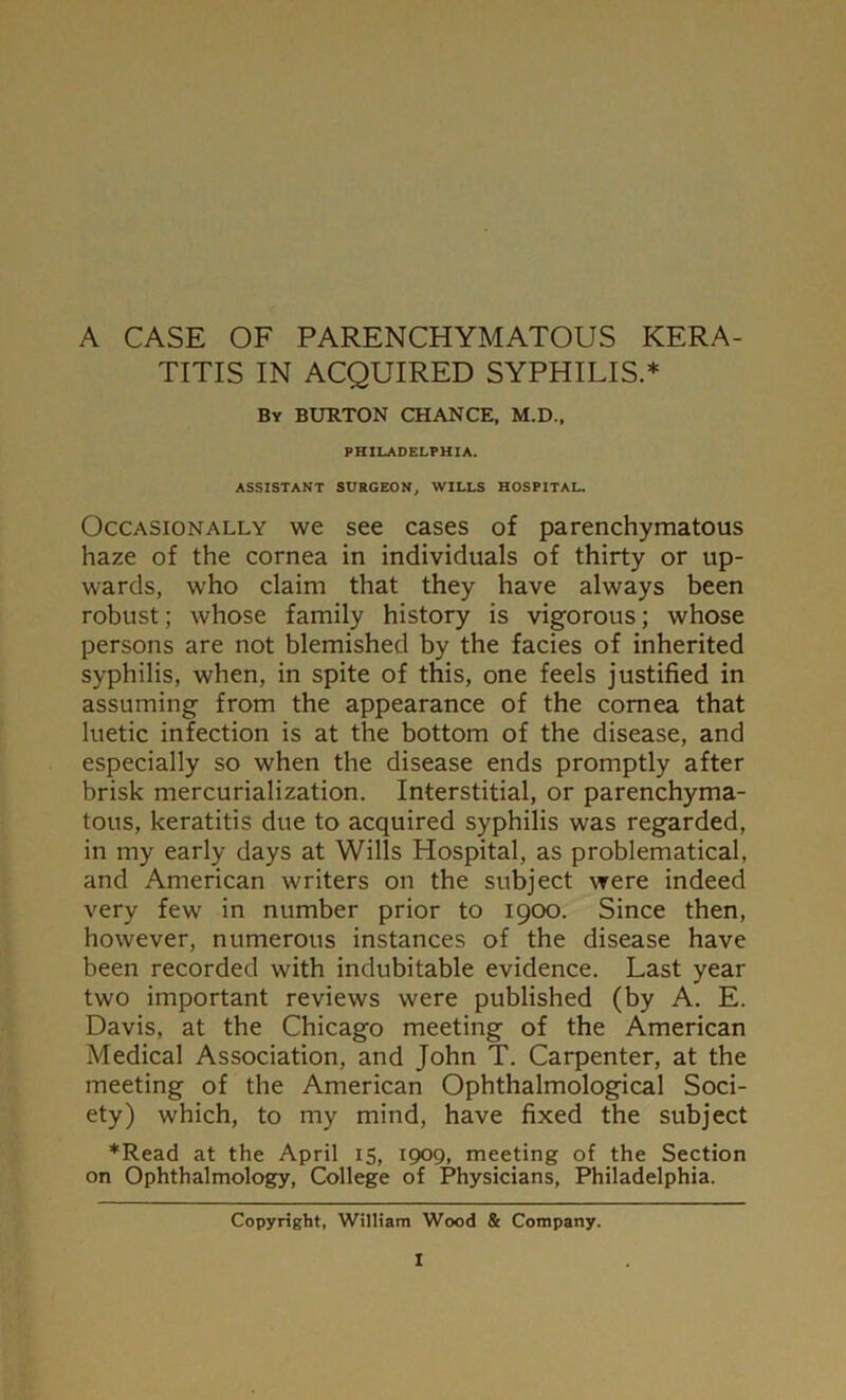 A CASE OF PARENCHYMATOUS KERA- TITIS IN ACQUIRED SYPHILIS.* By BURTON CHANCE, M.D., PHILADELPHIA. ASSISTANT SURGEON, WILLS HOSPITAL. Occasionally we see cases of parenchymatous haze of the cornea in individuals of thirty or up- wards, who claim that they have always been robust; whose family history is vigorous; whose persons are not blemished by the facies of inherited syphilis, when, in spite of this, one feels justified in assuming from the appearance of the cornea that luetic infection is at the bottom of the disease, and especially so when the disease ends promptly after brisk mercurialization. Interstitial, or parenchyma- tous, keratitis due to acquired syphilis was regarded, in my early days at Wills Hospital, as problematical, and American writers on the subject were indeed very few in number prior to 1900. Since then, however, numerous instances of the disease have been recorded with indubitable evidence. Last year two important reviews were published (by A. E. Davis, at the Chicago meeting of the American Medical Association, and John T. Carpenter, at the meeting of the American Ophthalmological Soci- ety) which, to my mind, have fixed the subject *Read at the April 15, 1909, meeting of the Section on Ophthalmology, College of Physicians, Philadelphia. Copyright, William Wood & Company.