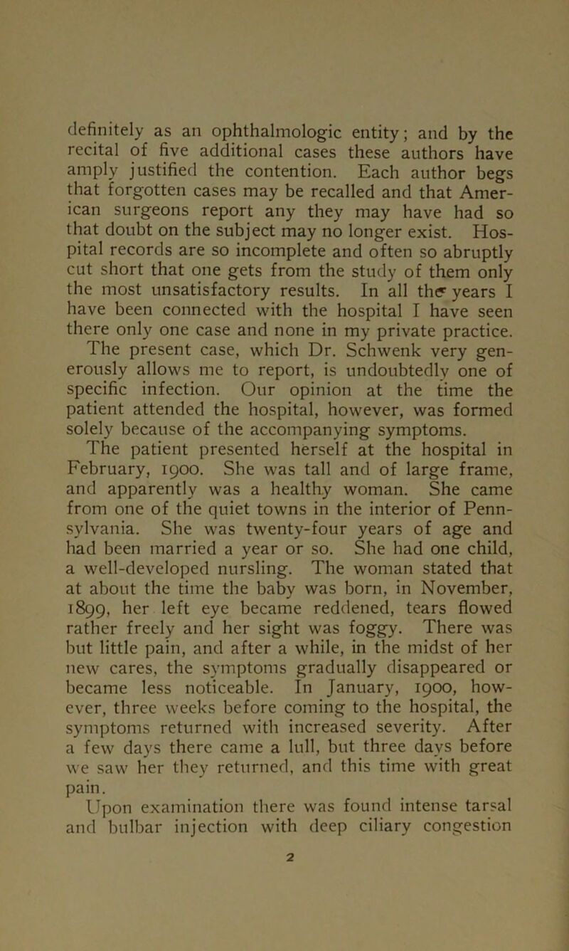 definitely as an ophthalmologic entity; and by the recital of five additional cases these authors have amply justified the contention. Each author begs that forgotten cases may be recalled and that Amer- ican surgeons report any they may have had so that doubt on the subject may no longer exist. Hos- pital records are so incomplete and often so abruptly cut short that one gets from the study of them only the most unsatisfactory results. In all the years I have been connected with the hospital I have seen there only one case and none in my private practice. The present case, which Dr. Schwenk very gen- erously allows me to report, is undoubtedly one of specific infection. Our opinion at the time the patient attended the hospital, however, was formed solely because of the accompanying symptoms. The patient presented herself at the hospital in February, 1900. She was tall and of large frame, and apparently was a healthy woman. She came from one of the quiet towns in the interior of Penn- sylvania. She was twenty-four years of age and had been married a year or so. She had one child, a well-developed nursling. The woman stated that at about the time the baby was born, in November, 1899, her left eye became reddened, tears flowed rather freely and her sight was foggy. There was but little pain, and after a while, in the midst of her new cares, the symptoms gradually disappeared or became less noticeable. In January, 1900, how- ever, three weeks before coming to the hospital, the symptoms returned with increased severity. After a few days there came a lull, but three days before we saw her they returned, and this time with great pain. Upon examination there was found intense tarsal and bulbar injection with deep ciliary congestion