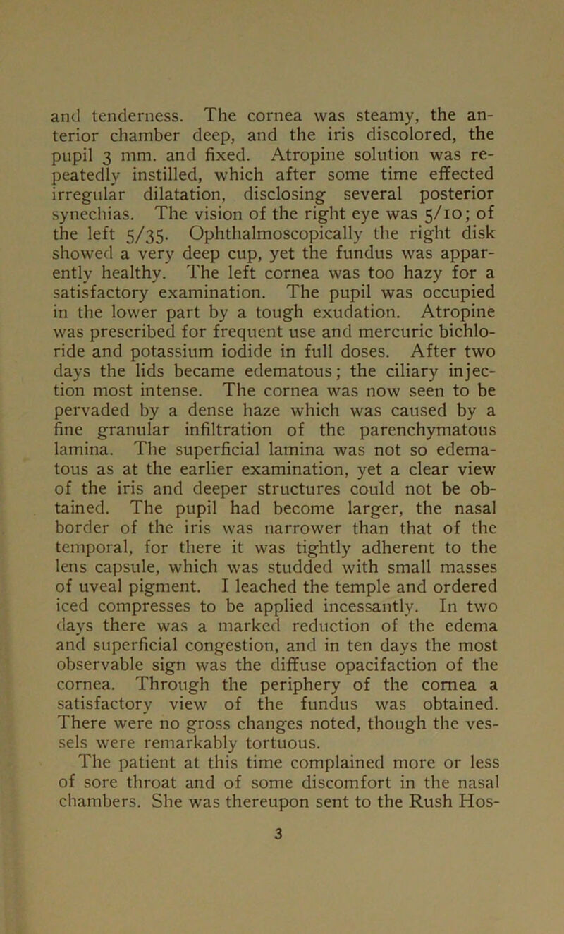 and tenderness. The cornea was steamy, the an- terior chamber deep, and the iris discolored, the pupil 3 mm. and fixed. Atropine solution was re- peatedly instilled, which after some time effected irregular dilatation, disclosing several posterior synechias. The vision of the right eye was 5/10; of the left 5/35. Ophthalmoscopically the right disk showed a very deep cup, yet the fundus was appar- ently healthy. The left cornea was too hazy for a satisfactory examination. The pupil was occupied in the lower part by a tough exudation. Atropine was prescribed for frequent use and mercuric bichlo- ride and potassium iodide in full doses. After two days the lids became edematous; the ciliary injec- tion most intense. The cornea was now seen to be pervaded by a dense haze which was caused by a fine granular infiltration of the parenchymatous lamina. The superficial lamina was not so edema- tous as at the earlier examination, yet a clear view of the iris and deeper structures could not be ob- tained. The pupil had become larger, the nasal border of the iris was narrower than that of the temporal, for there it was tightly adherent to the lens capsule, which was studded with small masses of uveal pigment. I leached the temple and ordered iced compresses to be applied incessantly. In two days there was a marked reduction of the edema and superficial congestion, and in ten days the most observable sign was the diffuse opacifaction of the cornea. Through the periphery of the cornea a satisfactory view of the fundus was obtained. There were no gross changes noted, though the ves- sels were remarkably tortuous. The patient at this time complained more or less of sore throat and of some discomfort in the nasal chambers. She was thereupon sent to the Rush Hos-