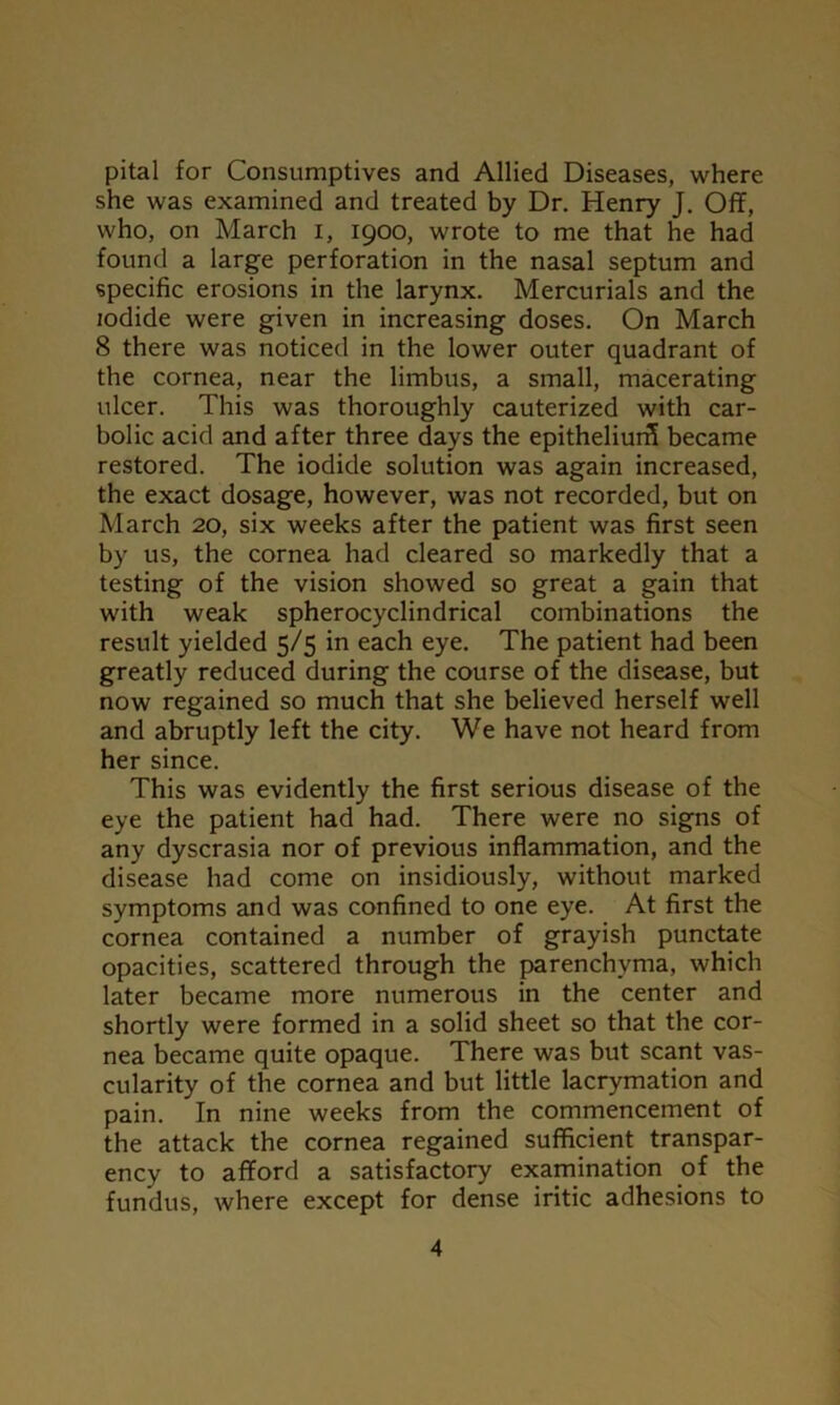 pital for Consumptives and Allied Diseases, where she was examined and treated by Dr. Henry J. Off, who, on March I, 1900, wrote to me that he had found a large perforation in the nasal septum and specific erosions in the larynx. Mercurials and the iodide were given in increasing doses. On March 8 there was noticed in the lower outer quadrant of the cornea, near the limbus, a small, macerating ulcer. This was thoroughly cauterized with car- bolic acid and after three days the epitheliurS became restored. The iodide solution was again increased, the exact dosage, however, was not recorded, but on March 20, six weeks after the patient was first seen by us, the cornea had cleared so markedly that a testing of the vision showed so great a gain that with weak spherocyclindrical combinations the result yielded 5/5 in each eye. The patient had been greatly reduced during the course of the disease, but now regained so much that she believed herself well and abruptly left the city. We have not heard from her since. This was evidently the first serious disease of the eye the patient had had. There were no signs of any dyscrasia nor of previous inflammation, and the disease had come on insidiously, without marked symptoms and was confined to one eye. At first the cornea contained a number of grayish punctate opacities, scattered through the parenchyma, which later became more numerous in the center and shortly were formed in a solid sheet so that the cor- nea became quite opaque. There was but scant vas- cularity of the cornea and but little lacrymation and pain. In nine weeks from the commencement of the attack the cornea regained sufficient transpar- ency to afford a satisfactory examination of the fundus, where except for dense iritic adhesions to