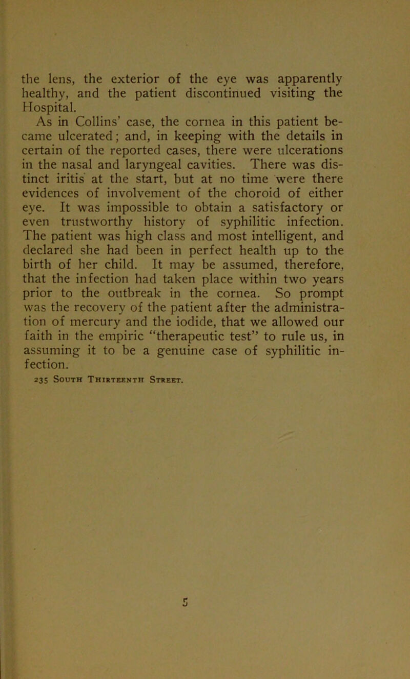 the lens, the exterior of the eye was apparently healthy, and the patient discontinued visiting the Hospital. As in Collins’ case, the cornea in this patient be- came ulcerated; and, in keeping with the details in certain of the reported cases, there were ulcerations in the nasal and laryngeal cavities. There was dis- tinct iritis at the start, but at no time were there evidences of involvement of the choroid of either eye. It was impossible to obtain a satisfactory or even trustworthy history of syphilitic infection. The patient was high class and most intelligent, and declared she had been in perfect health up to the birth of her child. It may be assumed, therefore, that the infection had taken place within two years prior to the outbreak in the cornea. So prompt was the recovery of the patient after the administra- tion of mercury and the iodide, that we allowed our faith in the empiric “therapeutic test” to rule us, in assuming it to be a genuine case of syphilitic in- fection. 235 South Thirteenth Street.