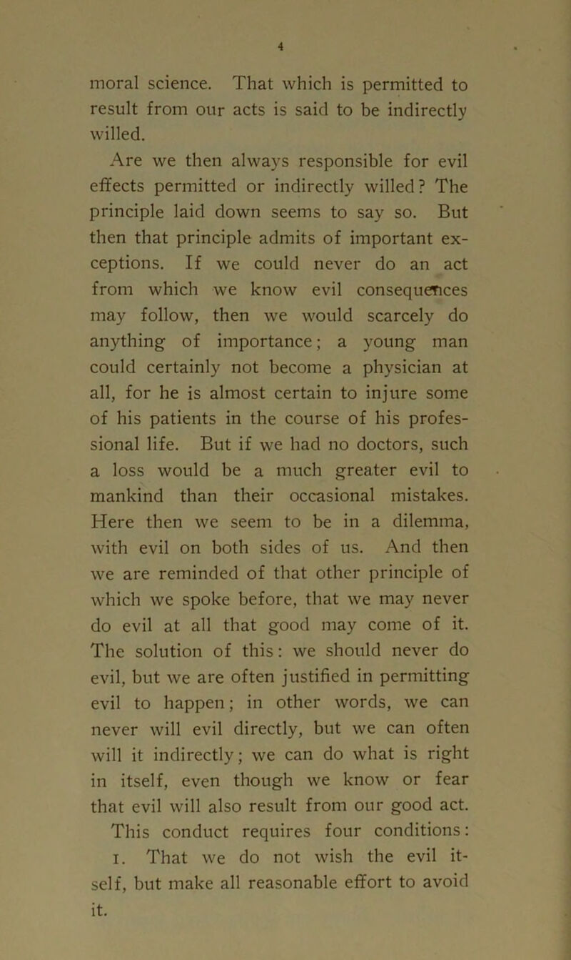 moral science. That which is permitted to result from our acts is said to be indirectly willed. Are we then always responsible for evil effects permitted or indirectly willed? The principle laid down seems to say so. But then that principle admits of important ex- ceptions. If we could never do an act from which we know evil consequences may follow, then we would scarcely do anything of importance; a young man could certainly not become a physician at all, for he is almost certain to injure some of his patients in the course of his profes- sional life. But if we had no doctors, such a loss would be a much greater evil to mankind than their occasional mistakes. Here then we seem to be in a dilemma, with evil on both sides of us. And then we are reminded of that other principle of which we spoke before, that we may never do evil at all that good may come of it. The solution of this: we should never do evil, but we are often justified in permitting evil to happen; in other words, we can never will evil directly, but we can often will it indirectly; we can do what is right in itself, even though we know or fear that evil will also result from our good act. This conduct requires four conditions: I. That we do not wish the evil it- self, but make all reasonable effort to avoid it.