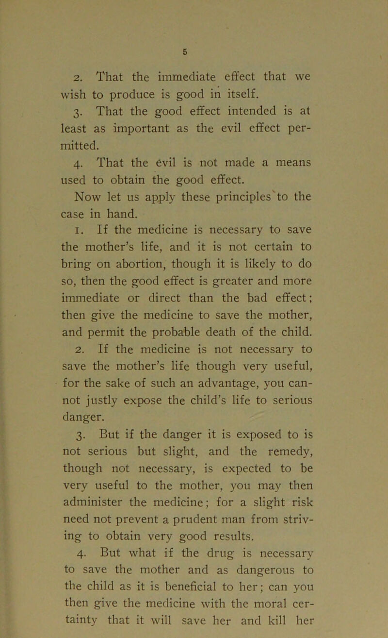 2. That the immediate effect that we wish to produce is good in itself. 3. That the good effect intended is at least as important as the evil effect per- mitted. 4. That the evil is not made a means used to obtain the good effect. Now let us apply these principles'to the case in hand. 1. If the medicine is necessary to save the mother’s life, and it is not certain to bring on abortion, though it is likely to do so, then the good effect is greater and more immediate or direct than the bad effect; then give the medicine to save the mother, and permit the probable death of the child. 2. If the medicine is not necessary to save the mother’s life though very useful, for the sake of such an advantage, you can- not justly expose the child’s life to serious danger. 3. But if the danger it is exposed to is not serious but slight, and the remedy, though not necessary, is expected to be very useful to the mother, you may then administer the medicine; for a slight risk need not prevent a prudent man from striv- ing to obtain very good results. 4. But what if the drug is necessary to save the mother and as dangerous to the child as it is beneficial to her; can you then give the medicine with the moral cer- tainty that it will save her and kill her