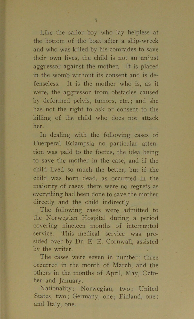 Like the sailor boy who lay helpless at the bottom of the boat after a ship-wreck and who was killed by his comrades to save their own lives, the child is not an unjust aggressor against the mother. It is placed in the womb without its consent and is de- fenseless. It is the mother who is, as it were, the aggressor from obstacles caused by deformed pelvis, tumors, etc.; and she has not the right to ask or consent to the killing of the child who does not attack her. In dealing with the following cases of Puerperal Eclampsia no particular atten- tion was paid to the foetus, the idea being to save the mother in the case, and if the child lived so much the better, but if the child was born dead, as occurred in the majority of cases, there were no regrets as everything had been done to save the mother directly and the child indirectly. The following cases were admitted to the Norwegian Hospital during a period covering nineteen months of interrupted service. This medical service was pre- sided over by Dr. E. E. Cornwall, assisted by the writer. The cases were seven in number; three occurred in the month of March, and the others in the months of April, May, Octo- ber and January. Nationality: Norwegian, two; United States, two; Germany, one; Finland, one; and Italy, one.