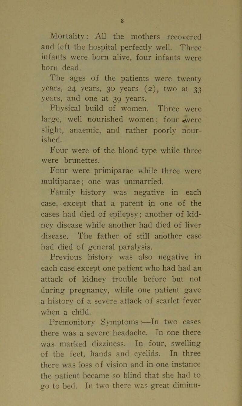 Mortality: All the mothers recovered and left the hospital perfectly well. Three infants were born alive, four infants were born dead. The ages of the patients were twenty years, 24 years, 30 years (2), two at 33 years, and one at 39 years. Physical build of women. Three were large, well nourished women; four ^vere slight, anaemic, and rather poorly nour- ished. Four were of the blond type while three were brunettes. Four were primiparae while three were multiparae; one was unmarried. Family history was negative in each case, except that a parent in one of the cases had died of epilepsy; another of kid- ney disease while another had died of liver disease. The father of still another case had died of general paralysis. Previous history was also negative in each case except one patient who had had an attack of kidney trouble before but not during pregnancy, while one patient gave a history of a severe attack of scarlet fever when a child. Premonitory Symptoms:—In two cases there was a severe headache. In one there was marked dizziness. In four, swelling of the feet, hands and eyelids. In three there was loss of vision and in one instance the patient became so blind that she had to go to bed. In two there was great diminu-