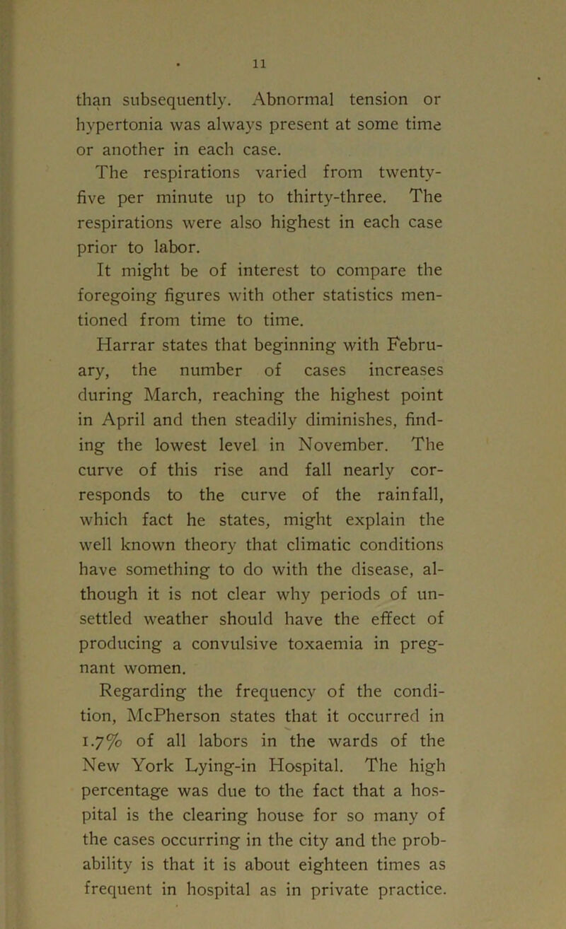 than subsequently. Abnormal tension or hypertonia was always present at some time or another in each case. The respirations varied from twenty- five per minute up to thirty-three. The respirations were also highest in each case prior to labor. It might be of interest to compare the foregoing figures with other statistics men- tioned from time to time. Harrar states that beginning with Febru- ary, the number of cases increases during March, reaching the highest point in April and then steadily diminishes, find- ing the lowest level in November. The curve of this rise and fall nearly cor- responds to the curve of the rainfall, which fact he states, might explain the well known theory that climatic conditions have something to do with the disease, al- though it is not clear why periods of un- settled weather should have the effect of producing a convulsive toxaemia in preg- nant women. Regarding the frequency of the condi- tion, McPherson states that it occurred in 1.7% of all labors in the wards of the New York Lying-in Hospital. The high percentage was due to the fact that a hos- pital is the clearing house for so many of the cases occurring in the city and the prob- ability is that it is about eighteen times as frequent in hospital as in private practice.