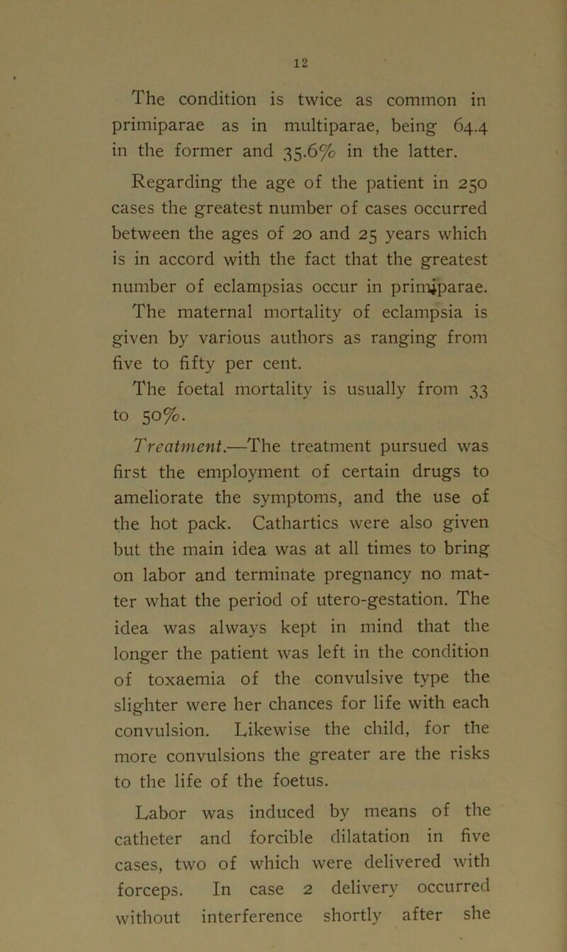 The condition is twice as common in primiparae as in multiparae, being- 64.4 in the former and 35.6% in the latter. Regarding the age of the patient in 250 cases the greatest number of cases occurred between the ages of 20 and 25 years which is in accord with the fact that the greatest number of eclampsias occur in primiparae. The maternal mortality of eclampsia is given by various authors as ranging from five to fifty per cent. The foetal mortality is usually from 33 to 50%. Treatment.—The treatment pursued was first the employment of certain drugs to ameliorate the symptoms, and the use of the hot pack. Cathartics were also given but the main idea was at all times to bring on labor and terminate pregnancy no mat- ter what the period of utero-gestation. The idea was always kept in mind that the longer the patient was left in the condition of toxaemia of the convulsive type the slighter were her chances for life with each convulsion. Likewise the child, for the more convulsions the greater are the risks to the life of the foetus. Labor was induced by means of the catheter and forcible dilatation in five cases, two of which were delivered with forceps. In case 2 delivery occurred without interference shortly after she
