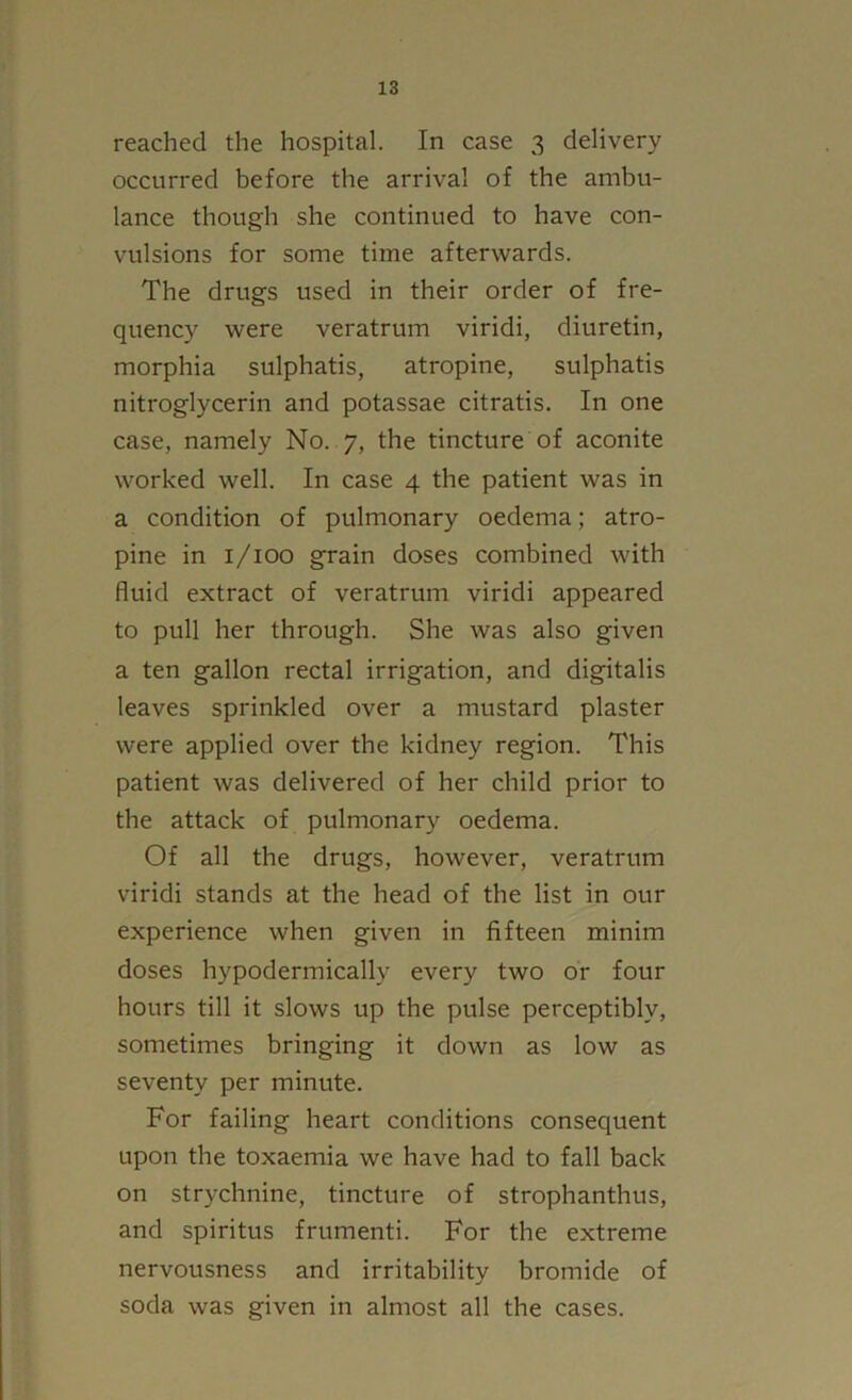 reached the hospital. In case 3 delivery occurred before the arrival of the ambu- lance though she continued to have con- vulsions for some time afterwards. The drugs used in their order of fre- quency were veratrum viridi, diuretin, morphia sulphatis, atropine, sulphatis nitroglycerin and potassae citratis. In one case, namely No. 7, the tincture of aconite worked well. In case 4 the patient was in a condition of pulmonary oedema; atro- pine in i/ioo grain doses combined with fluid extract of veratrum viridi appeared to pull her through. She was also given a ten gallon rectal irrigation, and digitalis leaves sprinkled over a mustard plaster were applied over the kidney region. This patient was delivered of her child prior to the attack of pulmonary oedema. Of all the drugs, however, veratrum viridi stands at the head of the list in our experience when given in fifteen minim doses hypodermically every two or four hours till it slows up the pulse perceptibly, sometimes bringing it down as low as seventy per minute. For failing heart conditions consequent upon the toxaemia we have had to fall back on strychnine, tincture of strophanthus, and spiritus frumenti. For the extreme nervousness and irritability bromide of soda was given in almost all the cases.