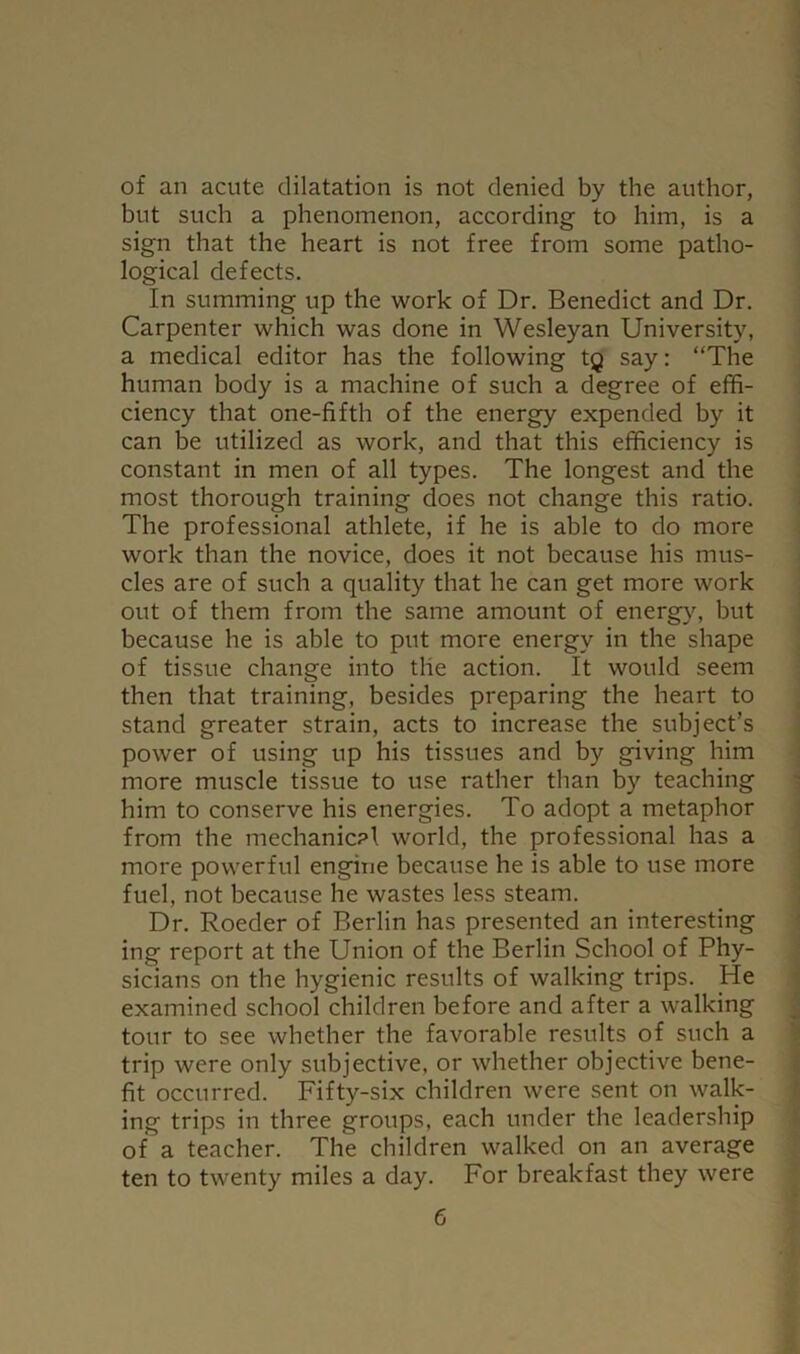 of an acute dilatation is not denied by the author, but such a phenomenon, according to him, is a sign that the heart is not free from some patho- logical defects. In summing up the work of Dr. Benedict and Dr. Carpenter which was done in Wesleyan University, a medical editor has the following tg say: “The human body is a machine of such a degree of effi- ciency that one-fifth of the energy expended by it can be utilized as work, and that this efficiency is constant in men of all types. The longest and the most thorough training does not change this ratio. The professional athlete, if he is able to do more work than the novice, does it not because his mus- cles are of such a quality that he can get more work out of them from the same amount of energy, but because he is able to put more energy in the shape of tissue change into the action. It would seem then that training, besides preparing the heart to stand greater strain, acts to increase the subject’s power of using up his tissues and by giving him more muscle tissue to use rather than by teaching him to conserve his energies. To adopt a metaphor from the mechanical world, the professional has a more powerful engine because he is able to use more fuel, not because he wastes less steam. Dr. Boeder of Berlin has presented an interesting ing report at the Union of the Berlin School of Phy- sicians on the hygienic results of walking trips. He examined school children before and after a walking tour to see whether the favorable results of such a trip were only subjective, or whether objective bene- fit occurred. Fifty-six children were sent on walk- ing trips in three groups, each under the leadership of a teacher. The children walked on an average ten to twenty miles a day. For breakfast they were