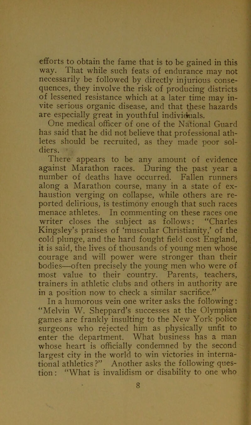 efforts to obtain the fame that is to be gained in this way. That while such feats of endurance may not necessarily be followed by directly injurious conse- quences, they involve the risk of producing districts of lessened resistance which at a later time may in- vite serious organic disease, and that these hazards are especially great in youthful individuals. One medical officer of one of the National Guard has said that he did not believe that professional ath- letes should be recruited, as they made poor sol- diers. • There appears to be any amount of evidence against Marathon races. During the past year a number of deaths have occurred. Fallen runners along a Marathon course, many in a state of ex- haustion verging on collapse, while others are re- ported delirious, is testimpny enough that such races menace athletes. In commenting on these races one writer closes the subject as follows: “Charles Kingsley’s praises of ‘muscular Christianity,’ of the cold plunge, and the hard fought field cost England, it is said, the lives of thousands of young men whose courage and will power were stronger than their bodies—often precisely the young men who were of most value to their country. Parents, teachers, trainers in athletic clubs and others in authority are in a position now to check a similar sacrifice.” In a humorous vein one writer asks the following: “Melvin W. Sheppard’s successes at the Olympian games are frankly insulting to the New York police surgeons who rejected him as physically unfit to enter the department. What business has a man whose heart is officially condemned by the second largest city in the world to win victories in interna- tional athletics ?” Another asks the following ques- tion : “What is invalidism or disability to one who