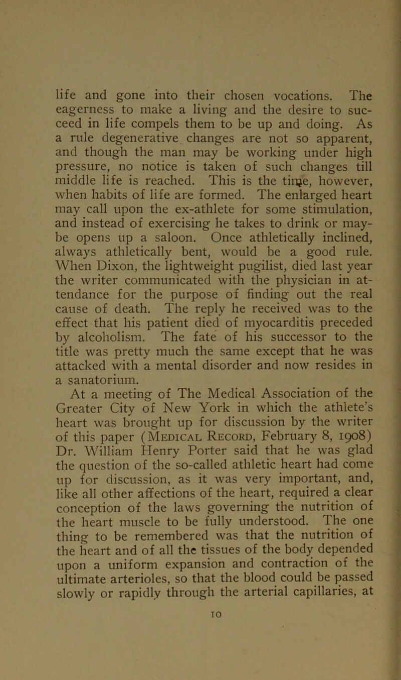 life and gone into their chosen vocations. The eagerness to make a living and the desire to suc- ceed in life compels them to be up and doing. As a rule degenerative changes are not so apparent, and though the man may be working under high pressure, no notice is taken of such changes till middle life is reached. This is the tinje, however, when habits of life are formed. The enlarged heart may call upon the ex-athlete for some stimulation, and instead of exercising he takes to drink or may- be opens up a saloon. Once athletically inclined, always athletically bent, would be a good rule. When Dixon, the lightweight pugilist, died last year the writer communicated with the physician in at- tendance for the purpose of finding out the real cause of death. The reply he received was to the effect that his patient died of myocarditis preceded by alcoholism. The fate of his successor to the title was pretty much the same except that he was attacked with a mental disorder and now resides in a sanatorium. At a meeting of The Medical Association of the Greater City of New York in which the athlete’s heart was brought up for discussion by the writer of this paper (Medical Record, February 8, 1908) Dr. William Henry Porter said that he was glad the question of the so-called athletic heart had come up for discussion, as it was very important, and, like all other affections of the heart, required a clear conception of the laws governing the nutrition of the heart muscle to be fully understood. The one thing to be remembered was that the nutrition of the heart and of all the tissues of the body depended upon a uniform expansion and contraction of the ultimate arterioles, so that the blood could be passed slowly or rapidly through the arterial capillaries, at TO
