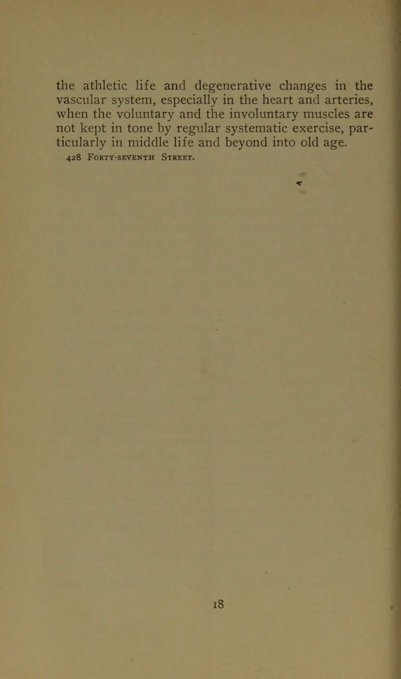 the athletic life and degenerative changes in the vascular system, especially in the heart and arteries, when the voluntary and the involuntary muscles are not kept in tone by regular systematic exercise, par- ticularly in middle life and beyond into old age. 428 Forty-seventh Street. X