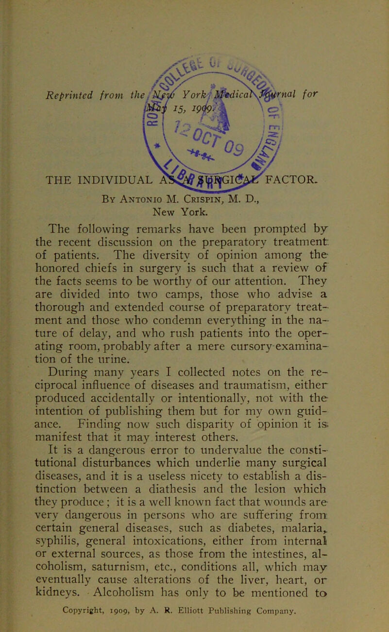 Reprinted from the THE INDIVIDUAL FACTOR. By Antonio M. Crispin, M. D., New York. The following remarks have been prompted by the recent discussion on the preparatory treatment of patients. The diversity of opinion among the- honored chiefs in surgery is such that a review of the facts seems to be worthy of our attention. They are divided into two camps, those who advise a thorough and extended course of preparatory treat- ment and those who condemn everything in the na- ture of delay, and who rush patients into the oper- ating room, probably after a mere cursory examina- tion of the urine. During many years I collected notes on the re- ciprocal influence of diseases and traumatism, either produced accidentally or intentionally, not with the intention of publishing them but for my own guid- ance. Finding now such disparity of opinion it is. manifest that it may interest others. It is a dangerous error to undervalue the consti- tutional disturbances which underlie many surgical diseases, and it is a useless nicety to establish a dis- tinction between a diathesis and the lesion which they produce ; it is a well known fact that wounds are very dangerous in persons who are suffering from certain general diseases, such as diabetes, malaria* syphilis, general intoxications, either from internal or external sources, as those from the intestines, al- coholism, saturnism, etc., conditions all, which may eventually cause alterations of the liver, heart, or kidneys. Alcoholism has only to be mentioned to Copyright, 1909, by A. R. Elliott Publishing Company.