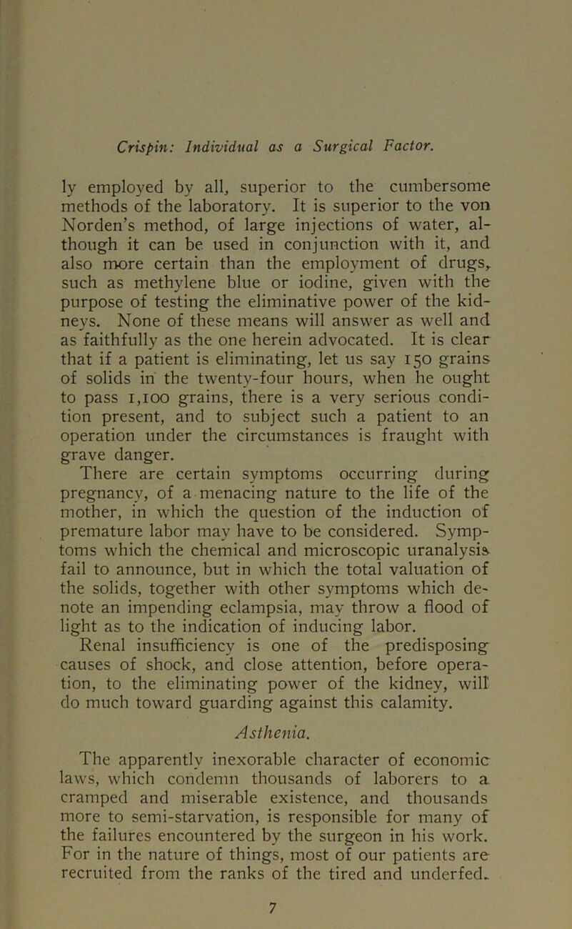 ly employed by all, superior to the cumbersome methods of the laboratory. It is superior to the von Norden’s method, of large injections of water, al- though it can be used in conjunction with it, and also more certain than the employment of drugs, such as methylene blue or iodine, given with the purpose of testing the eliminative power of the kid- neys. None of these means will answer as well and as faithfully as the one herein advocated. It is clear that if a patient is eliminating, let us say 150 grains of solids in the twenty-four hours, when he ought to pass 1,100 grains, there is a very serious condi- tion present, and to subject such a patient to an operation under the circumstances is fraught with grave danger. There are certain symptoms occurring during pregnancy, of a menacing nature to the life of the mother, in which the question of the induction of premature labor may have to be considered. Symp- toms which the chemical and microscopic uranalysis fail to announce, but in which the total valuation of the solids, together with other symptoms which de- note an impending eclampsia, may throw a flood of light as to the indication of inducing labor. Renal insufficiency is one of the predisposing causes of shock, and close attention, before opera- tion, to the eliminating power of the kidney, will do much toward guarding against this calamity. Asthenia. The apparently inexorable character of economic laws, which condemn thousands of laborers to a cramped and miserable existence, and thousands more to semi-starvation, is responsible for many of the failures encountered by the surgeon in his work. For in the nature of things, most of our patients are recruited from the ranks of the tired and underfed^