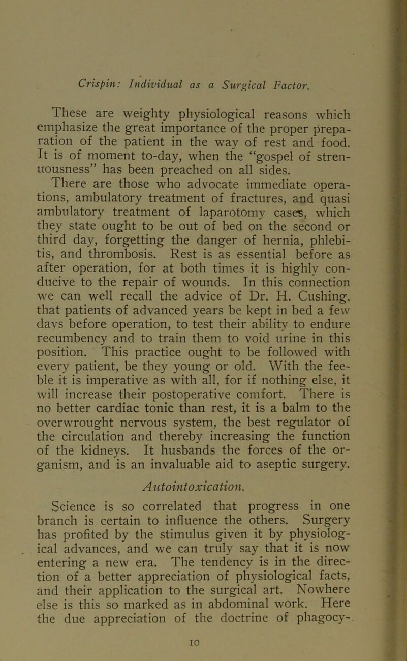 These are weighty physiological reasons which emphasize the great importance of the proper prepa- ration of the patient in the way of rest and food. It is of moment to-day, when the “gospel of stren- uousness” has been preached on all sides. There are those who advocate immediate opera- tions, ambulatory treatment of fractures, and quasi ambulatory treatment of laparotomy cases, which they state ought to be out of bed on the second or third day, forgetting the danger of hernia, phlebi- tis, and thrombosis. Rest is as essential before as after operation, for at both times it is highly con- ducive to the repair of wounds. In this connection we can well recall the advice of Dr. H. Cushing, that patients of advanced years be kept in bed a few days before operation, to test their ability to endure recumbency and to train them to void urine in this position. This practice ought to be followed with every patient, be they young or old. With the fee- ble it is imperative as with all, for if nothing else, it will increase their postoperative comfort. There is no better cardiac tonic than rest, it is a balm to the overwrought nervous system, the best regulator of the circulation and thereby increasing the function of the kidneys. It husbands the forces of the or- ganism, and is an invaluable aid to aseptic surgery. Autointoxication. Science is so correlated that progress in one branch is certain to influence the others. Surgery has profited by the stimulus given it by physiolog- ical advances, and we can truly say that it is now entering a new era. The tendency is in the direc- tion of a better appreciation of physiological facts, and their application to the surgical art. Nowhere else is this so marked as in abdominal work. Here the due appreciation of the doctrine of phagocy-