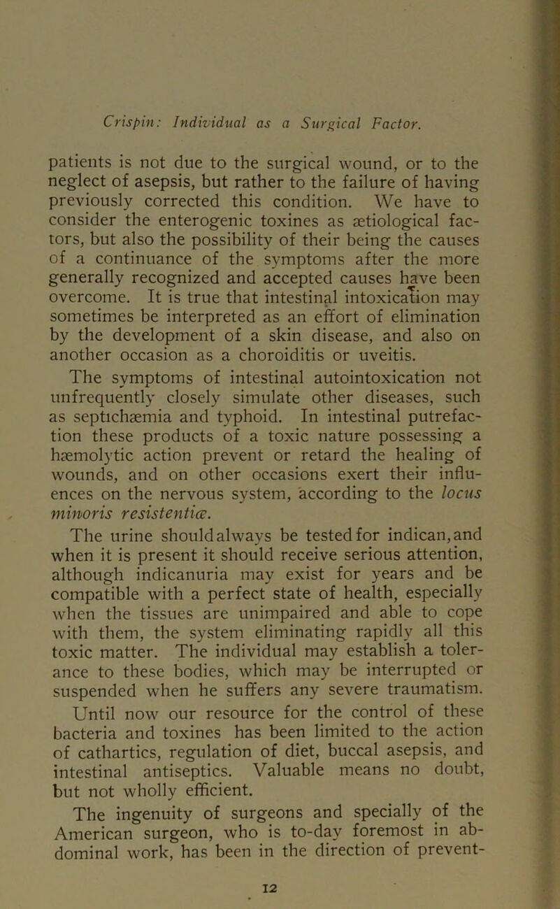 patients is not due to the surgical wound, or to the neglect of asepsis, but rather to the failure of having previously corrected this condition. We have to consider the enterogenic toxines as aetiological fac- tors, but also the possibility of their being the causes of a continuance of the symptoms after the more generally recognized and accepted causes have been overcome. It is true that intestinal intoxication may sometimes be interpreted as an effort of elimination by the development of a skin disease, and also on another occasion as a choroiditis or uveitis. The symptoms of intestinal autointoxication not unfrequently closely simulate other diseases, such as septichaemia and typhoid. In intestinal putrefac- tion these products of a toxic nature possessing a haemolytic action prevent or retard the healing of wounds, and on other occasions exert their influ- ences on the nervous system, according to the locus minoris resist entice. The urine should always be tested for indican, and when it is present it should receive serious attention, although indicanuria may exist for years and be compatible with a perfect state of health, especially when the tissues are unimpaired and able to cope with them, the system eliminating rapidly all this toxic matter. The individual may establish a toler- ance to these bodies, which may be interrupted or suspended when he suffers any severe traumatism. Until now our resource for the control of these bacteria and toxines has been limited to the action of cathartics, regulation of diet, buccal asepsis, and intestinal antiseptics. Valuable means no doubt, but not wholly efficient. The ingenuity of surgeons and specially of the American surgeon, who is to-day foremost in ab- dominal work, has been in the direction of prevent-