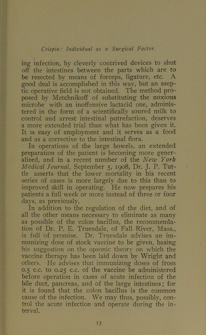 ing infection, by cleverly contrived devices to shut off the intestines between the parts which are to be resected by means of forceps, ligature, etc. A good deal is accomplished in this way, but an asep- tic operative field is not obtained. The method pro- posed by Metchnikoff of substituting the noxious microbe with an inoffensive lactacid one, adminis- tered in the form of a scientifically soured milk to control and arrest intestinal putrefaction, deserves a more extended trial than what has been given it. It is easy of employment and it serves as a food and as a corrective to the intestinal flora. In operations of the large bowels, an extended preparation of the patient is becoming more gener- alized, and in a recent number of the New York Medical Journal, September 5, 1908, Dr. J. P. Tut- tle asserts that the lower mortality in his recent series of cases is more largely due to this than to improved skill in operating. He now prepares his patients a full week or more instead of three or four days, as previously. In addition to the regulation of the diet, and of all the other means necessary to eliminate as many as possible of the colon bacillus, the recommenda- tion of Dr. P. E. Truesdale, of Fall River, Mass., is full of promise. Dr. Truesdale advises an im- munizing dose of stock vaccine to be given, basing his suggestion on the opsonic theory on which the vaccine therapy has been laid down by Wright and others. He advises that immunizing doses of from 0.5 c.c. to 0.25 c.c. of the vaccine be administered before operation in cases of acute infection of the bile duct, pancreas, and of the large intestines; for it is found that the colon bacillus is the common cause of the infection. We may thus, possibly, con- trol the acute infection and operate during the in- terval.