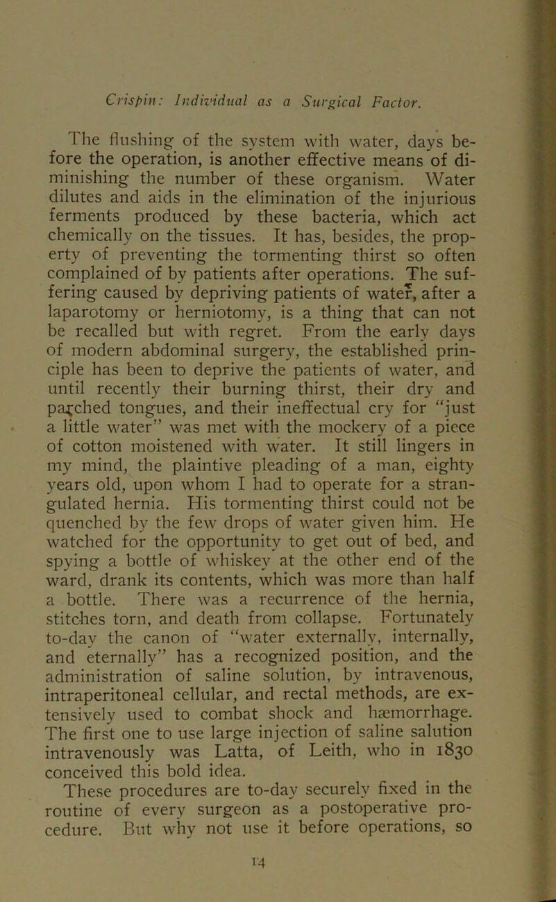 The flushing of the system with water, days be- fore the operation, is another effective means of di- minishing the number of these organism. Water dilutes and aids in the elimination of the injurious ferments produced by these bacteria, which act chemically on the tissues. It has, besides, the prop- erty of preventing the tormenting thirst so often complained of by patients after operations. The suf- fering caused by depriving patients of water, after a laparotomy or herniotomy, is a thing that can not be recalled but with regret. From the early days of modern abdominal surgery, the established prin- ciple has been to deprive the patients of water, and until recently their burning thirst, their dry and patched tongues, and their ineffectual cry for “just a little water” was met with the mockery of a piece of cotton moistened with water. It still lingers in my mind, the plaintive pleading of a man, eighty years old, upon whom I had to operate for a stran- gulated hernia. His tormenting thirst could not be quenched by the few drops of water given him. He watched for the opportunity to get out of bed, and spying a bottle of whiskey at the other end of the ward, drank its contents, which was more than half a bottle. There was a recurrence of the hernia, stitches torn, and death from collapse. Fortunately to-day the canon of “water externally, internally, and eternally” has a recognized position, and the administration of saline solution, by intravenous, intraperitoneal cellular, and rectal methods, are ex- tensively used to combat shock and haemorrhage. The first one to use large injection of saline salution intravenously was Latta, of Leith, who in 1830 conceived this bold idea. These procedures are to-day securely fixed in the routine of every surgeon as a postoperative pro- cedure. But why not use it before operations, so