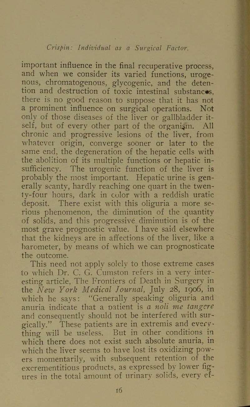 important influence in the final recuperative process, and when we consider its varied functions, uroge- nous, chromatogenous, glycogenic, and the deten- tion and destruction of toxic intestinal substances, there is no good reason to suppose that it has not a prominent influence on surgical operations. Not only of those diseases of the liver or gallbladder it- self, but of every other part of the organism. All chronic and progressive lesions of the liver, from whatever origin, converge sooner or later to the same end, the degeneration of the hepatic cells with the abolition of its multiple functions or hepatic in- sufficiency. The urogenic function of the liver is probably the most important. Hepatic urine is gen- erally scanty, hardly reaching one quart in the twen- ty-four hours, dark in culor with a reddish uratic deposit. There exist with this oliguria a more se- rious phenomenon, the diminution of the quantity of solids, and this progressive diminution is of the most grave prognostic value. I have said elsewhere that the kidneys are in affections of the liver, like a barometer, by means of which we can prognosticate the outcome. This need not apply solely to those extreme cases to which Dr. C. G. Cumston refers in a very inter- esting article. The Frontiers of Death in Surgery in the New York Medical Journal, July 28, 1906, in which he says: “Generally speaking oliguria and anuria indicate that a oatient is a noli me tangcre and consequently should not be interfered with sur- gically.” These patients are in extremis and everv- thing will be useless. But in other conditions in which there does not exist such absolute anuria, in which the liver seems to have lost its oxidizing pow- ers momentarily, with subsequent retention of the excrementitious products, as expressed by lower fig- ures in the total amount of urinary solids, every ef-