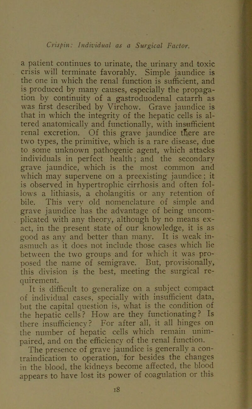 a patient continues to urinate, the urinary and toxic crisis will terminate favorably. Simple jaundice is the one in which the renal function is sufficient, and is produced by many causes, especially the propaga- tion by continuity of a gastroduodenal catarrh as was first described by Virchow. Grave jaundice is that in which the integrity of the hepatic cells is al- tered anatomically and functionally, with insufficient renal excretion. Of this grave jaundice there are two types, the primitive, which is a rare disease, due to some unknown pathogenic agent, which attacks individuals in perfect health; and the secondary grave jaundice, which is the most common and which may supervene on a preexisting jaundice; it is observed in hypertrophic cirrhosis and often fol- lows a lithiasis, a cholangitis or any retention of bile. This very old nomenclature of simple and grave jaundice has the advantage of being uncom- plicated with any theory, although by no means ex- act, in the present state of our knowledge, it is as good as any and better than many. It is weak in- asmuch as it does not include those cases which lie between the two groups and for which it was pro- posed the name of semigrave. But, provisionally, this division is the best, meeting the surgical re- quirement. It is difficult to generalize on a subject compact of individual cases, specially with insufficient data, but the capital question is, what is the condition of the hepatic cells? How are they functionating? Is there insufficiency? For after all, it all hinges on the number of hepatic cells which remain unim- paired, and on the efficiency of the renal function. The presence of grave jaundice is generally a con- traindication to operation, for besides the changes in the blood, the kidneys become affected, the blood appears to have lost its power of coagulation or this