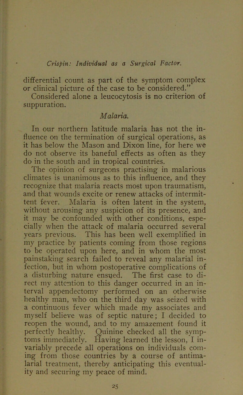 differential count as part of the symptom complex or clinical picture of the case to be considered.” Considered alone a leucocytosis is no criterion of suppuration. Malaria. In our northern latitude malaria has not the in- fluence on the termination of surgical operations, as it has below the Mason and Dixon line, for here we do not observe its baneful effects as often as they do in the south and in tropical countries. The opinion of surgeons practising in malarious climates is unanimous as to this influence, and they recognize that malaria reacts most upon traumatism, and that wounds excite or renew attacks of intermit- tent fever. Malaria is often latent in the system, without arousing any suspicion of its presence, and it may be confounded with other conditions, espe- cially when the attack of malaria occurred several years previous. This has been well exemplified in my practice by patients coming from those regions to be operated upon here, and in whom the most painstaking search failed to reveal any malarial in- fection, but in whom postoperative complications of a disturbing nature ensued. The first case to di- rect my attention to this danger occurred in an in- terval appendectomy performed on an otherwise healthy man, who on the third day was seized with a continuous fever which made my associates and myself believe was of septic nature; I decided to reopen the wound, and to my amazement found it perfectly healthy. Quinine checked all the symp- toms immediately. Having learned the lesson, I in- variably precede all operations on individuals com- ing from those countries by a course of antima- larial treatment, thereby anticipating this eventual- ity and securing my peace of mind.