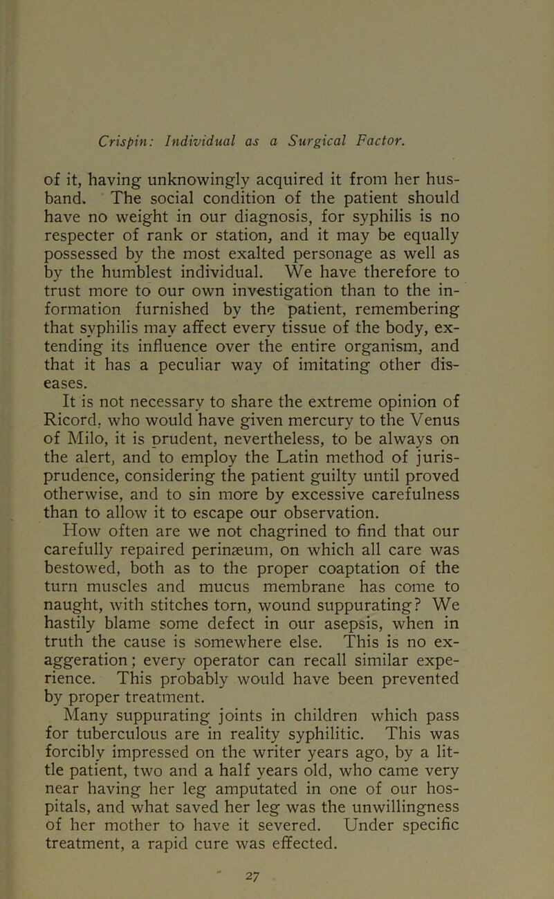 of it, having unknowingly acquired it from her hus- band. The social condition of the patient should have no weight in our diagnosis, for syphilis is no respecter of rank or station, and it may be equally possessed by the most exalted personage as well as by the humblest individual. We have therefore to trust more to our own investigation than to the in- formation furnished by the patient, remembering that syphilis may affect every tissue of the body, ex- tending its influence over the entire organism, and that it has a peculiar way of imitating other dis- eases. It is not necessary to share the extreme opinion of Ricord. who would have given mercury to the Venus of Milo, it is prudent, nevertheless, to be always on the alert, and to employ the Latin method of juris- prudence, considering the patient guilty until proved otherwise, and to sin more by excessive carefulness than to allow it to escape our observation. How often are we not chagrined to find that our carefully repaired perinaeum, on which all care was bestowed, both as to the proper coaptation of the turn muscles and mucus membrane has come to naught, with stitches torn, wound suppurating? We hastily blame some defect in our asepsis, when in truth the cause is somewhere else. This is no ex- aggeration ; every operator can recall similar expe- rience. This probably would have been prevented by proper treatment. Many suppurating joints in children which pass for tuberculous are in reality syphilitic. This was forcibly impressed on the writer years ago, by a lit- tle patient, two and a half years old, who came very near having her leg amputated in one of our hos- pitals, and what saved her leg was the unwillingness of her mother to have it severed. Under specific treatment, a rapid cure was effected.