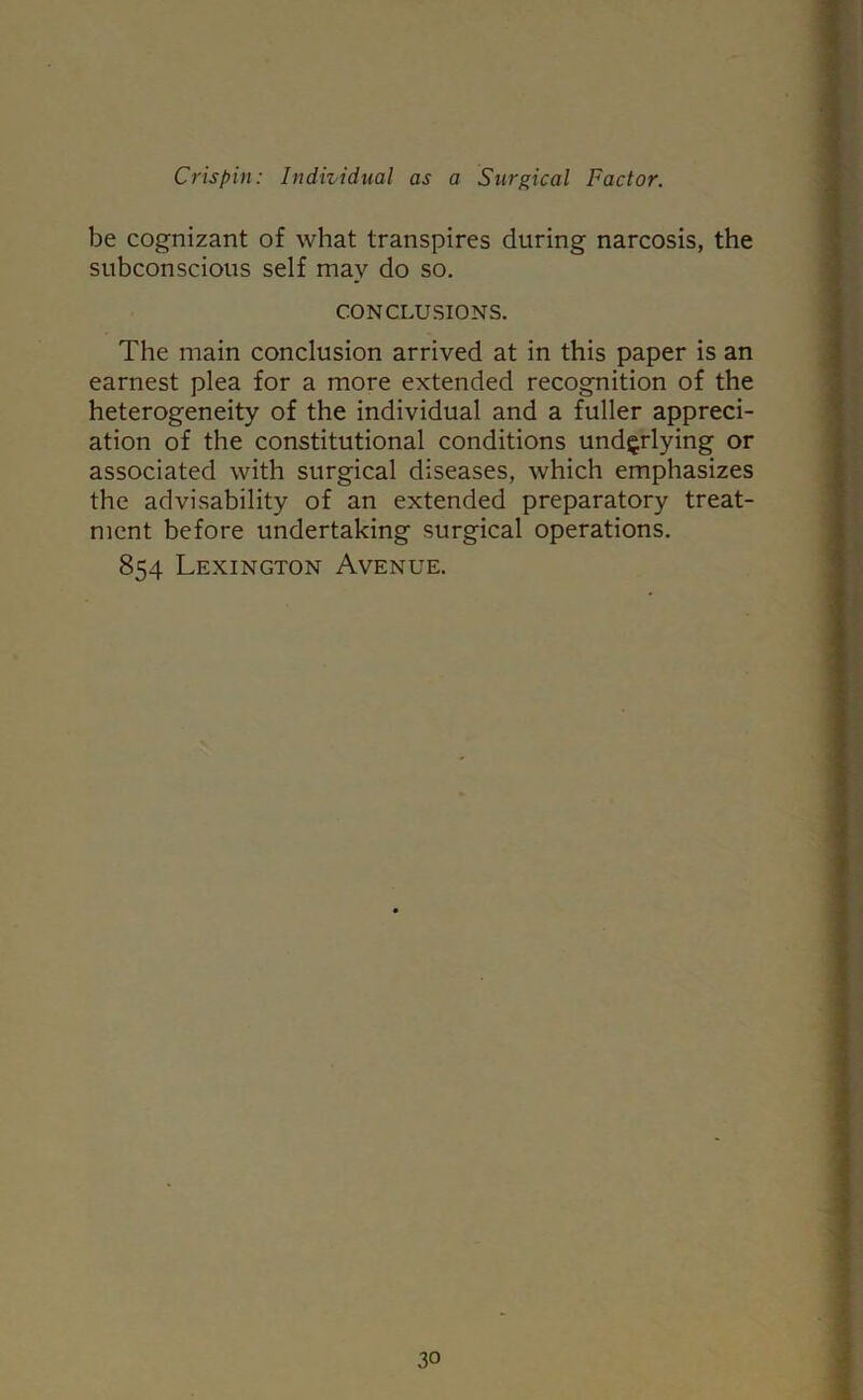 be cognizant of what transpires during narcosis, the subconscious self may do so. CONCLUSIONS. The main conclusion arrived at in this paper is an earnest plea for a more extended recognition of the heterogeneity of the individual and a fuller appreci- ation of the constitutional conditions underlying or associated with surgical diseases, which emphasizes the advisability of an extended preparatory treat- ment before undertaking surgical operations. 854 Lexington Avenue.