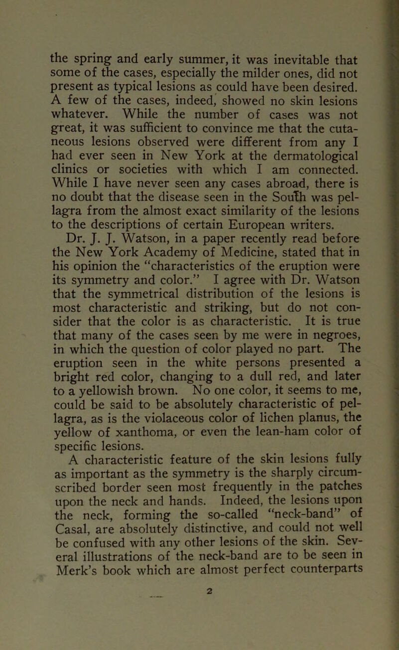 the spring and early summer, it was inevitable that some of the cases, especially the milder ones, did not present as typical lesions as could have been desired. A few of the cases, indeed, showed no skin lesions whatever. While the number of cases was not great, it was sufficient to convince me that the cuta- neous lesions observed were different from any I had ever seen in New York at the dermatological clinics or societies with which I am connected. While I have never seen any cases abroad, there is no doubt that the disease seen in the South was pel- lagra from the almost exact similarity of the lesions to the descriptions of certain European writers. Dr. J. J. Watson, in a paper recently read before the New York Academy of Medicine, stated that in his opinion the “characteristics of the eruption were its symmetry and color.” I agree with Dr. Watson that the symmetrical distribution of the lesions is most characteristic and striking, but do not con- sider that the color is as characteristic. It is true that many of the cases seen by me were in negroes, in which the question of color played no part. The eruption seen in the white persons presented a bright red color, changing to a dull red, and later to a yellowish brown. No one color, it seems to me, could be said to be absolutely characteristic of pel- lagra, as is the violaceous color of lichen planus, the yellow of xanthoma, or even the lean-ham color of specific lesions. A characteristic feature of the skin lesions fully as important as the symmetry is the sharply circum- scribed border seen most frequently in the patches upon the neck and hands. Indeed, the lesions upon the neck, forming the so-called “neck-band” of Casal, are absolutely distinctive, and could not well be confused with any other lesions of the skin. Sev- eral illustrations of the neck-band are to be seen in Merk’s book which are almost perfect counterparts