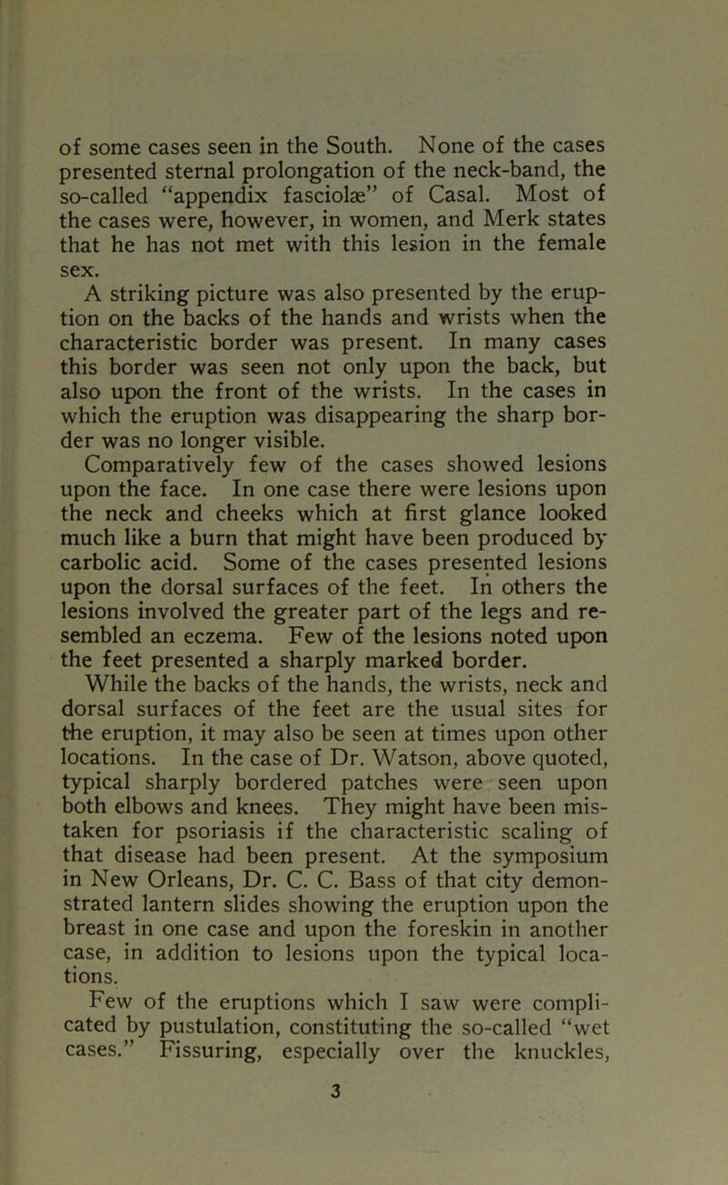 presented sternal prolongation of the neck-band, the so-called “appendix fasciolas” of Casal. Most of the cases were, however, in women, and Merk states that he has not met with this lesion in the female sex. A striking picture was also presented by the erup- tion on the backs of the hands and wrists when the characteristic border was present. In many cases this border was seen not only upon the back, but also upon the front of the wrists. In the cases in which the eruption was disappearing the sharp bor- der was no longer visible. Comparatively few of the cases showed lesions upon the face. In one case there were lesions upon the neck and cheeks which at first glance looked much like a burn that might have been produced by carbolic acid. Some of the cases presented lesions upon the dorsal surfaces of the feet. In others the lesions involved the greater part of the legs and re- sembled an eczema. Few of the lesions noted upon the feet presented a sharply marked border. While the backs of the hands, the wrists, neck and dorsal surfaces of the feet are the usual sites for the eruption, it may also be seen at times upon other locations. In the case of Dr. Watson, above quoted, typical sharply bordered patches were seen upon both elbows and knees. They might have been mis- taken for psoriasis if the characteristic scaling of that disease had been present. At the symposium in New Orleans, Dr. C. C. Bass of that city demon- strated lantern slides showing the eruption upon the breast in one case and upon the foreskin in another case, in addition to lesions upon the typical loca- tions. Few of the eruptions which I saw were compli- cated by pustulation, constituting the so-called “wet cases.” Fissuring, especially over the knuckles. 3