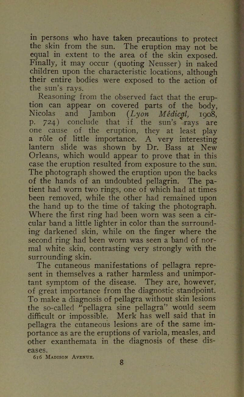 in persons who have taken precautions to protect the skin from the sun. The eruption may not be equal in extent to the area of the skin exposed. Finally, it may occur (quoting Neusser) in naked children upon the characteristic locations, although their entire bodies were exposed to the action of the sun’s rays. Reasoning from the observed fact that the erup- tion can appear on covered parts of the body, Nicolas and Jambon {Lyon Medical, 1908, p. 724) conclude that if the sun’s ^rays are one cause of the eruption, they at least play a role of little importance. A very interesting lantern slide was shown by Dr. Bass at New Orleans, which would appear to prove that in this case the eruption resulted from exposure to the sun. The photograph showed the eruption upon the backs of the hands of an undoubted pellagrin. The pa- tient had worn two rings, one of which had at times been removed, while the other had remained upon the hand up to the time of taking the photograph. Where the first ring had been worn was seen a cir- cular band a little lighter in color than the surround- ing darkened skin, while on the finger where the second ring had been worn was seen a band of nor- mal white skin, contrasting very strongly with the surrounding, skin. The cutaneous manifestations of pellagra repre- sent in themselves a rather harmless and unimpor- tant symptom of the disease. They are, however, of great importance from the diagnostic standpoint. To make a diagnosis of pellagra without skin lesions the so-called ^‘pellagra sine pellagra” would seem difficult or impossible. Merk has well said that in pellagra the cutaneous lesions are of the same im- portance as are the eruptions of variola, measles, and other exanthemata in the diagnosis of these dis- eases. 616 Madison Avenue.