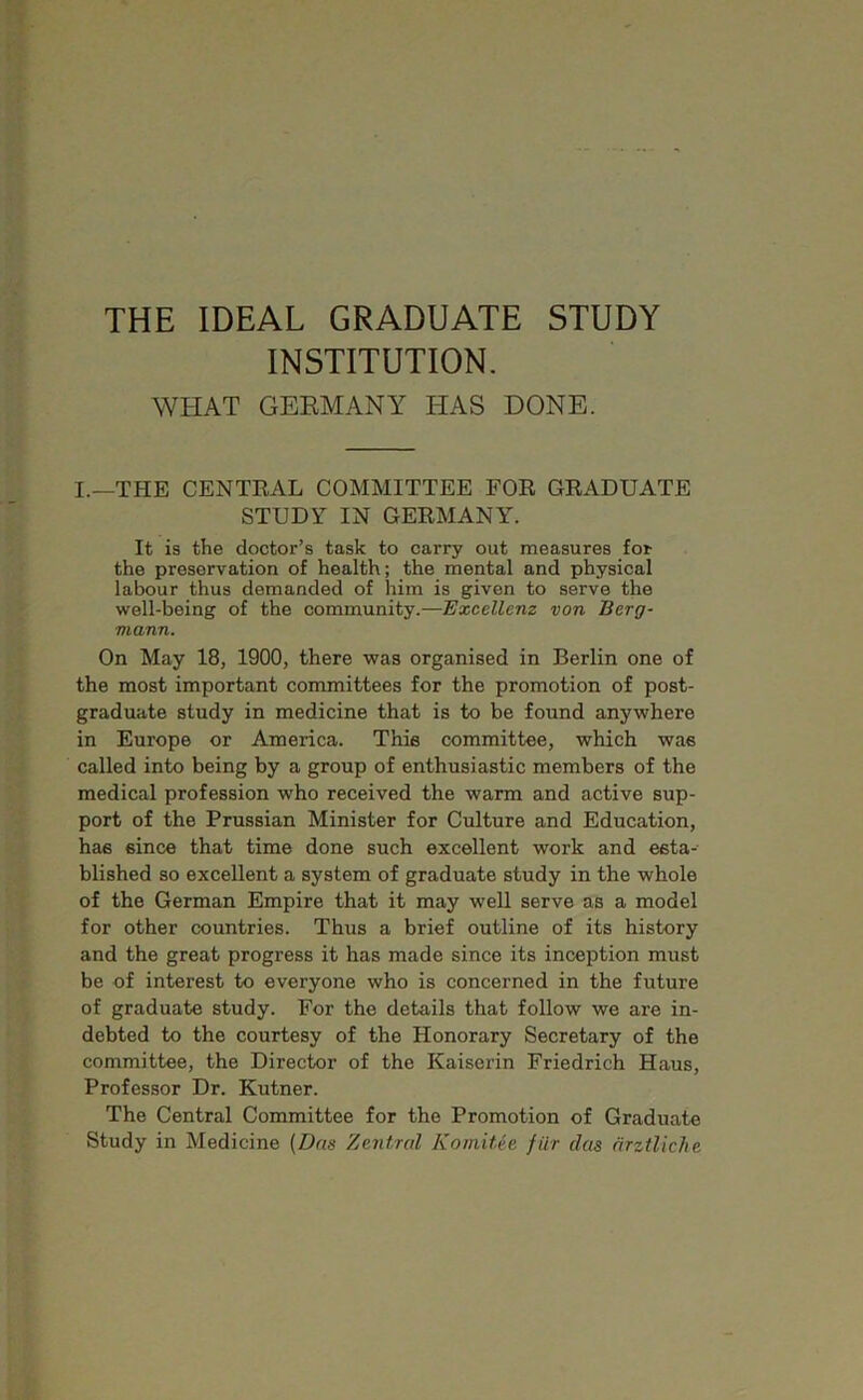 THE IDEAL GRADUATE STUDY INSTITUTION. WHAT GEEMANY HAS DONE. I.—THE CENTEAL COMMITTEE FOE GEADUATE STUDY IN GEEMANY. It is the doctor’s task to carry out measures for the preservation of health; the mental and physical labour thus demanded of him is given to serve the well-being of the community.—Excellem von Berg- mann. On May 18, 1900, there was organised in Berlin one of the most important committees for the promotion of post- graduate study in medicine that is to be found anywhere in Europe or America. Thie committee, which was called into being by a group of enthusiastic members of the medical profession who received the warm and active sup- port of the Prussian Minister for Culture and Education, has since that time done such excellent work and esta- blished so excellent a system of graduate study in the whole of the German Empire that it may well serve as a model for other countries. Thus a brief outline of its history and the great progress it has made since its inception must be of interest to everyone who is concerned in the future of graduate study. For the details that follow we are in- debted to the courtesy of the Honorary Secretary of the committee, the Director of the Kaiserin Friedrich Haus, Professor Dr. Kutner. The Central Committee for the Promotion of Graduate Study in Medicine (Das Zentral Komitee filr das drztliche