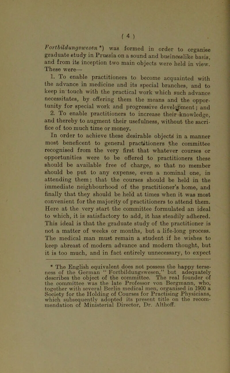 Fortbildungswesen *) was formed in order to organise graduate study in Prussia on a sound and businesslike basis, and from its inception two main objects were held in view. These were— 1. To enable practitioners to become acquainted with the advance in medicine and its special branches, and to keep in touch with the practical work which such advance necessitates, by offering them the means and the oppor- tunity for special work and progressive development; and 2. To enable practitioners to increase their knowledge, and thereby to augment their usefulness, without the sacri- fice of too much time or money. In order to achieve these desirable objects in a manner most beneficent to general practitioners the committee recognised from the very first that whatever courses or opportunities were to be offered to practitioners these should be available free of charge, so that no member should be put to any expense, even a nominal one, in attending them; that the courses should be held in the immediate neighbourhood of the practitioner’s home, and finally that they should be held at times when it was most convenient for the majority of practitioners to attend them. Here at the very start the committee formulated an ideal to which, it is satisfactory to add, it has steadily adhered. This ideal is that the graduate study of the practitioner is not a matter of weeks or months, but a life-long process. The medical man must remain a student if he wishes to keep abreast of modern advance and modern thought, but it is too much, and in fact entirely unnecessary, to expect * The English equivalent does not possess the happy terse- ness of the German “ Fortbildungswesen,” but adequately describes the object of the committee. The real founder of the committee was the late Professor von Bergmann, who, together with several Berlin medical men, organised in 1900 a Society for the Holding of Courses for Practising Physicians, which subsequently adopted its present title on the recom- mendation of Ministerial Director, Dr. Althoff.