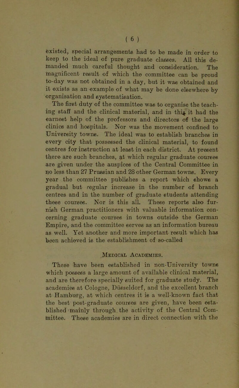 fexisted, special arrangements had to be made in order to keep to the ideal of pure graduate classes. All this de- manded much careful thought and consideration. The magnificent result of which the committee can be proud to-day was not obtained in a day, but it was obtained and it exists as an example of what may be done elsewhere by organisation and systematisation. The first duty of the committee was to organise the teach- ing staff and the clinical material, and in thi^ it bad the earnest help of the professors and directors of the large clinics and hospitals. Nor was the movement confined to University towns. The ideal was to establish branches in every city that possessed the clinical material, to found centres for instruction at least in each district. At present there are such branches, at which regular graduate courses are given under the auspices of the Central Committee in no less than 27 Prussian and 28 other German towns. Every year the committee publishes a report which shows a gradual but regular increase in the number of branch centres and in the number of graduate students attending these courses. Nor is this all. These reports also fur- nish German practitioners with valuable information con- cerning graduate courses in towns outside the German Empire, and the committee serves as an information bureau as well. Yet another and more important result which has been achieved is the establishment of so-called Medical Academies. These have been established in non-University towns which possess a large amount of available clinical material, and are therefore specially suited for graduate study. The academies at Cologne, Diisseldorf, and the excellent branch at Hamburg, at which centres it is a well-known fact that the best post-graduate coui-ses are given, have been esta- blished'mainly through, the activity of the Central Com- tnittee. These academies are in direct connection with the