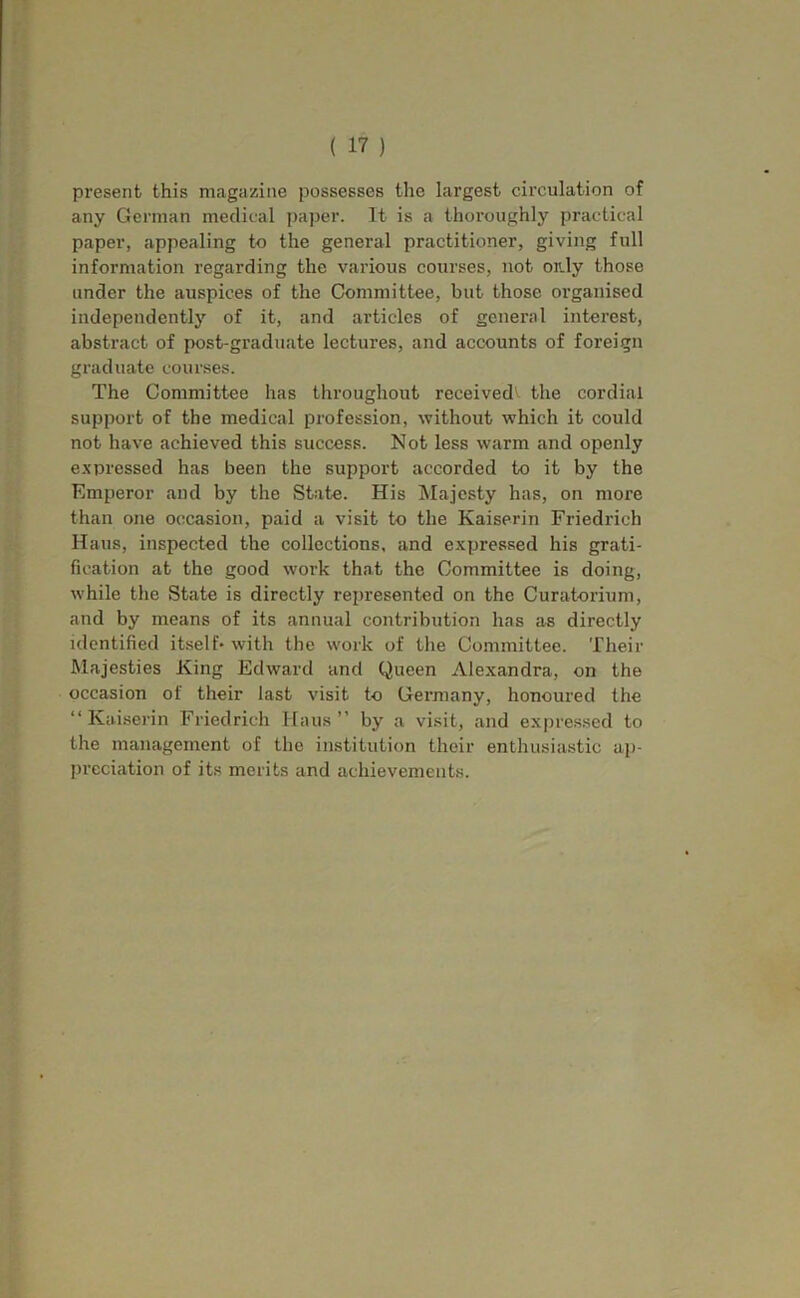 present this magazine possesses the largest circulation of any German medical paper. It is a thoi'oiighly practical paper, appealing to the general practitioner, giving full information regarding the various courses, not or.ly those under the auspices of the Committee, but those organised independently of it, and articles of general interest, abstract of post-graduate lectures, and accounts of foreign graduate courses. The Committee has throughout received^ the cordial support of the medical profession, without which it could not have achieved this success. Not less warm and openly e.xpressed has been the support accorded to it by the Emperor and by the State. His IMajcsty has, on more than one occasion, paid a visit to the Kaiserin Friedrich Hans, inspected the collections, and expressed his grati- fication at the good work that the Committee is doing, while the State is directly represented on the Curatorium, and by means of its annual contribution has as directly identified itself* with the work of tlie Committee. Their Majesties King Edward and Queen Alexandra, on the occasion of their last visit to Germany, honoured the “Kaiserin Friedrich Haus ” by a visit, and expressed to the management of the institution their enthusiastic ap- preciation of its merits and achievements.