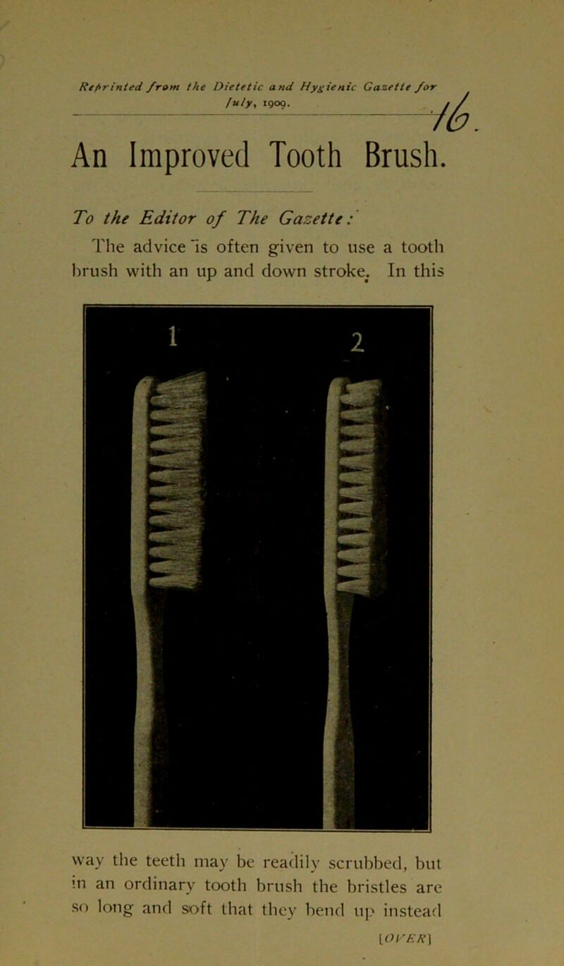 Reprinted from the Dietetic and Hygienic Gazette fuly, 1900. An Improved Tooth Brush. To the Editor of The Gazette: The advice 'is often given to use a tooth brush with an up and down stroke. In this way the teeth may be readily scrubbed, but m an ordinary tooth brush the bristles are so long and soft that they bend up instead ya\’ER |