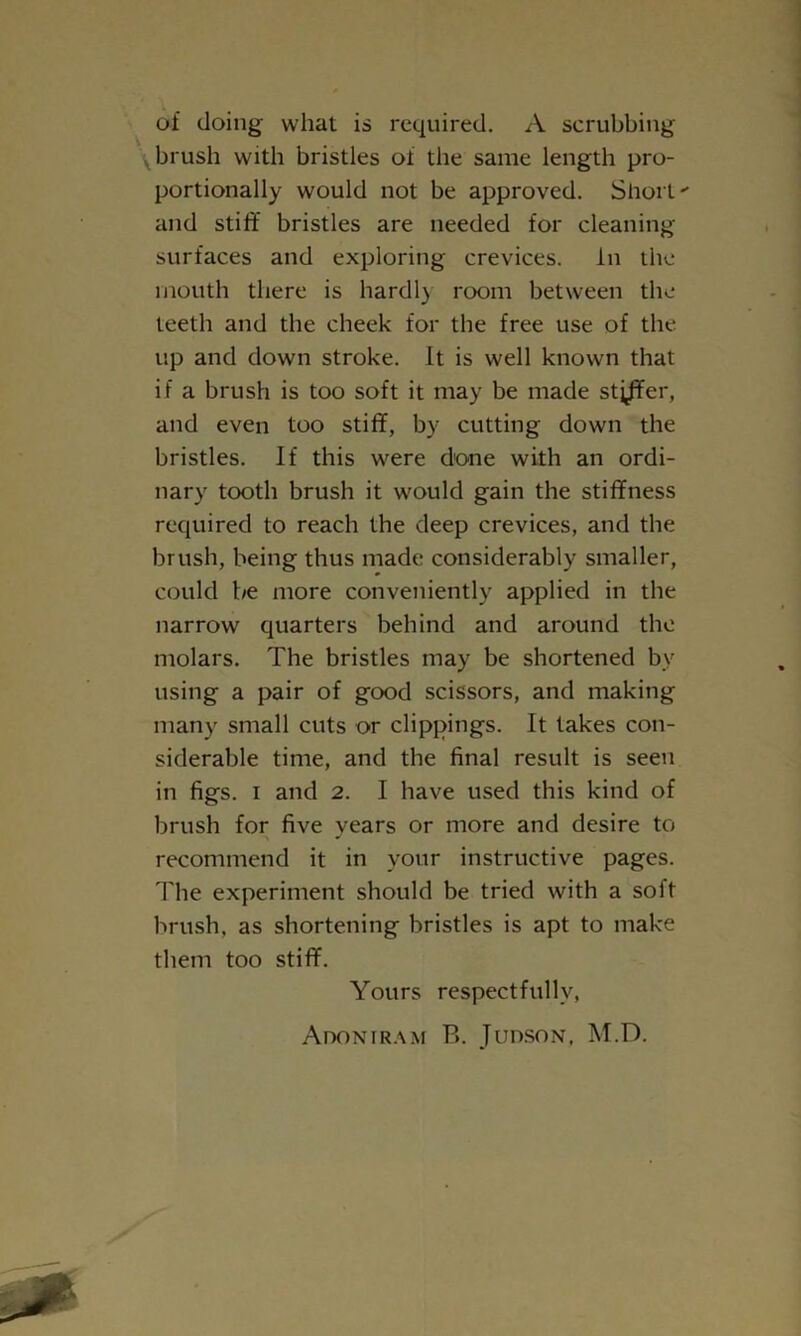 of doing what is required. A scrubbing brush with bristles of the same length pro- portionally would not be approved. Short and stiff bristles are needed for cleaning- surfaces and exploring crevices. In the mouth there is hardl) room between the teeth and the cheek for the free use of the up and down stroke. It is well known that if a brush is too soft it may be made stj/Fer, and even too stiff, by cutting down the bristles. If this were done with an ordi- nary tooth brush it would gain the stiffness required to reach the deep crevices, and the brush, being thus made considerably smaller, could be more conveniently applied in the narrow quarters behind and around the molars. The bristles may be shortened by using a pair of good scissors, and making many small cuts or clippings. It takes con- siderable time, and the final result is seen in figs, i and 2. I have used this kind of brush for five years or more and desire to recommend it in your instructive pages. The experiment should be tried with a soft brush, as shortening bristles is apt to make them too stiff. Yours respectfully, Adoniram B. Judson, M.D.