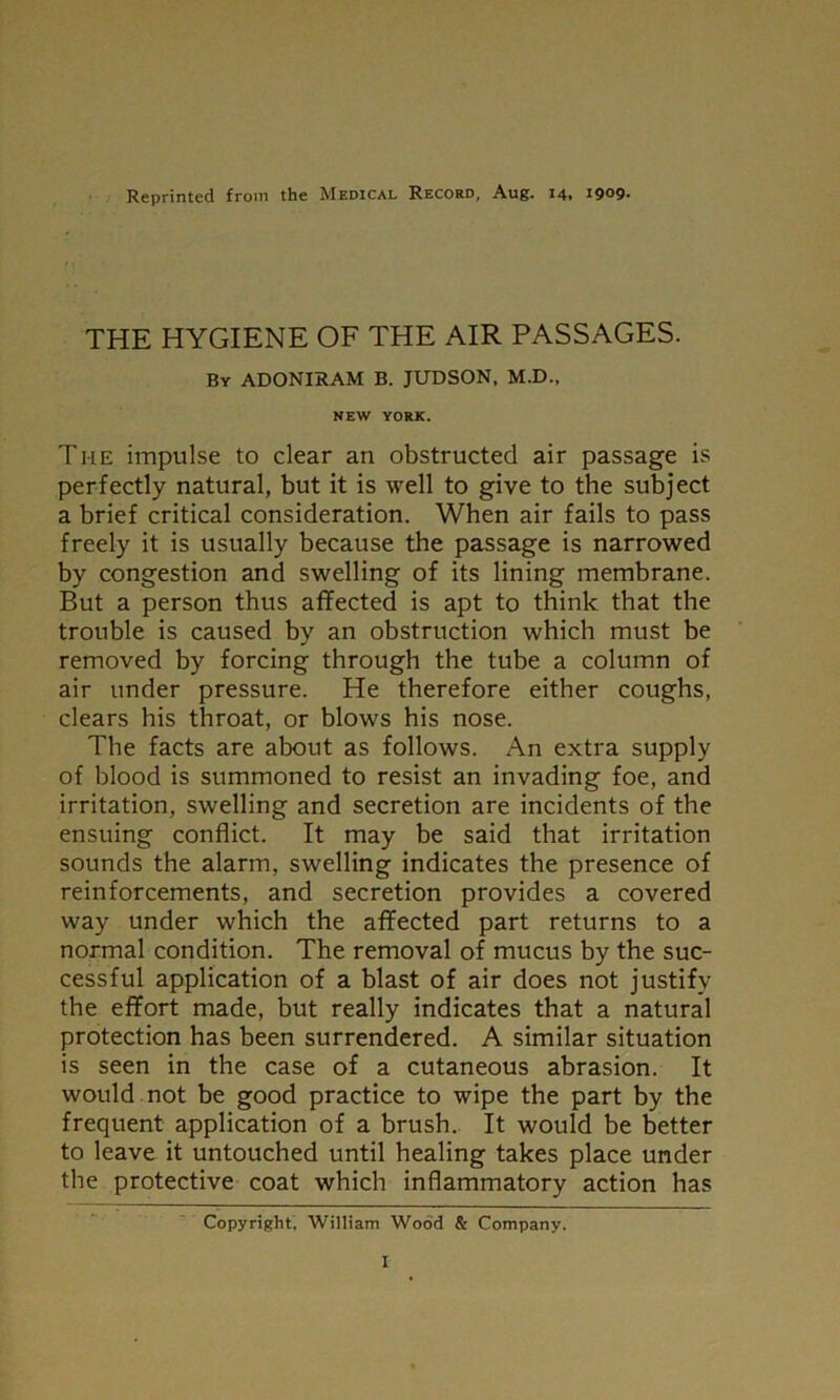 Reprinted from the Medical Record, Aug. 14. 1909- THE HYGIENE OF THE AIR PASSAGES. By ADONIRAM B. JUDSON, M.D., NEW YORK. Ti-ie impulse to clear an obstructed air passage is perfectly natural, but it is well to give to the subject a brief critical consideration. When air fails to pass freely it is usually because the passage is narrowed by congestion and swelling of its lining membrane. But a person thus affected is apt to think that the trouble is caused by an obstruction which must be removed by forcing through the tube a column of air under pressure. He therefore either coughs, clears his throat, or blows his nose. The facts are about as follows. An extra supply of blood is summoned to resist an invading foe, and irritation, swelling and secretion are incidents of the ensuing conflict. It may be said that irritation sounds the alarm, swelling indicates the presence of reinforcements, and secretion provides a covered way under which the affected part returns to a normal condition. The removal of mucus by the suc- cessful application of a blast of air does not justify the effort made, but really indicates that a natural protection has been surrendered. A similar situation is seen in the case of a cutaneous abrasion. It would not be good practice to wipe the part by the frequent application of a brush. It would be better to leave it untouched until healing takes place under the protective coat which inflammatory action has Copyright, William Wood & Company.