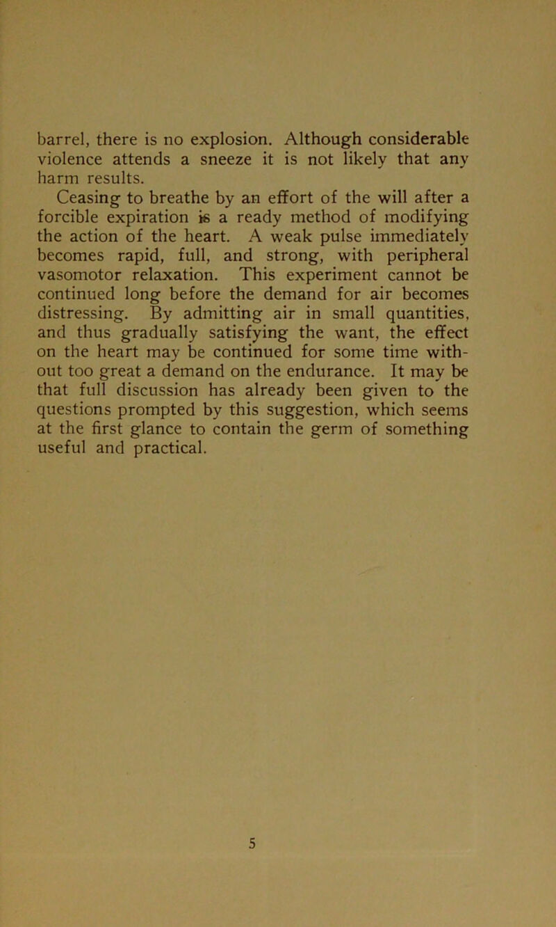 barrel, there is no explosion. Although considerable violence attends a sneeze it is not likely that any harm results. Ceasing to breathe by an effort of the will after a forcible expiration is a ready method of modifying the action of the heart. A weak pulse immediately becomes rapid, full, and strong, with peripheral vasomotor relaxation. This experiment cannot be continued long before the demand for air becomes distressing. By admitting air in small quantities, and thus gradually satisfying the want, the effect on the heart may be continued for some time with- out too great a demand on the endurance. It may be that full discussion has already been given to the questions prompted by this suggestion, which seems at the first glance to contain the germ of something useful and practical.