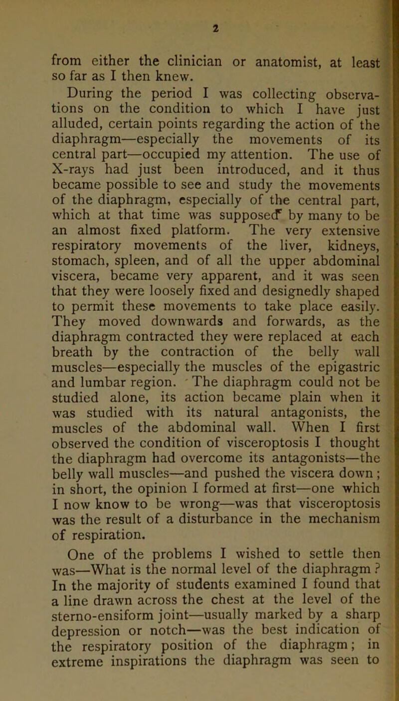 from either the clinician or anatomist, at least so far as I then knew. During the period I was collecting observa- tions on the condition to which I have just alluded, certain points regarding the action of the diaphragm—especially the movements of its central part—occupied my attention. The use of X-rays had just been introduced, and it thus became possible to see and study the movements of the diaphragm, especially of the central part, which at that time was supposecf by many to be an almost fixed platform. The very extensive respiratory movements of the liver, kidneys, stomach, spleen, and of all the upper abdominal viscera, became very apparent, and it was seen that they were loosely fixed and designedly shaped to permit these movements to take place easily. They moved downwards and forwards, as the diaphragm contracted they were replaced at each breath by the contraction of the belly wall muscles—especially the muscles of the epigastric and lumbar region. The diaphragm could not be studied alone, its action became plain when it was studied with its natural antagonists, the muscles of the abdominal wall. When I first observed the condition of visceroptosis I thought the diaphragm had overcome its antagonists—the belly wall muscles—and pushed the viscera down ; in short, the opinion I formed at first—one which I now know to be wrong—was that visceroptosis was the result of a disturbance in the mechanism of respiration. One of the problems I wished to settle then was—What is the normal level of the diaphragm ? In the majority of students examined I found that a line drawn across the chest at the level of the sterno-ensiform joint—usually marked by a sharp depression or notch—was the best indication of the respiratory position of the diaphragm; in extreme inspirations the diaphragm was seen to