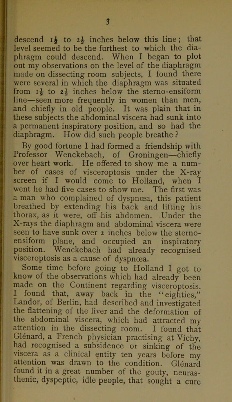 descend to 2^ inches below this line; that level seemed to be the furthest to which the dia- phragm could descend. When I began to plot out my observations on the level of the diaphragm made on dissecting room subjects, I found there were several in which the diaphragm was situated from i£ to 2^- inches below the sterno-ensiform line—seen more frequently in women than men, and chiefly in old people. It was plain that in these subjects the abdominal viscera had sunk into a permanent inspiratory position, and so had the diaphragm. How did such people breathe ? By good fortune I had formed a friendship with Professor Wenckebach, of Groningen—chiefly over heart work. He offered to show me a num- ber of cases of visceroptosis under the X-ray screen if I would come to Holland, when I went he had five cases to show me. The first was a man who complained of dyspnoea, this patient breathed by extending his back and lifting his thorax, as it were, off his abdomen. Under the X-rays the diaphragm and abdominal viscera were seen to have sunk over 2 inches below the sterno- ensiform plane, and occupied an inspiratory position. Wenckebach had already recognised visceroptosis as a cause of dyspnoea. Some time before going to Holland I got to know of the observations which had already been made on the Continent regarding visceroptosis. I found that, away back in the “eighties,” Landor, of Berlin, had described and investigated the flattening of the liver and the deformation of the abdominal viscera, which had attracted my attention in the dissecting room. I found that Glenard, a French physician practising at Vichy, had recognised a subsidence or sinking of the viscera as a clinical entity ten years before my attention was drawn to the condition. Glenard found it in a great number of the gouty, neuras- thenic, dyspeptic, idle people, that sought a cure