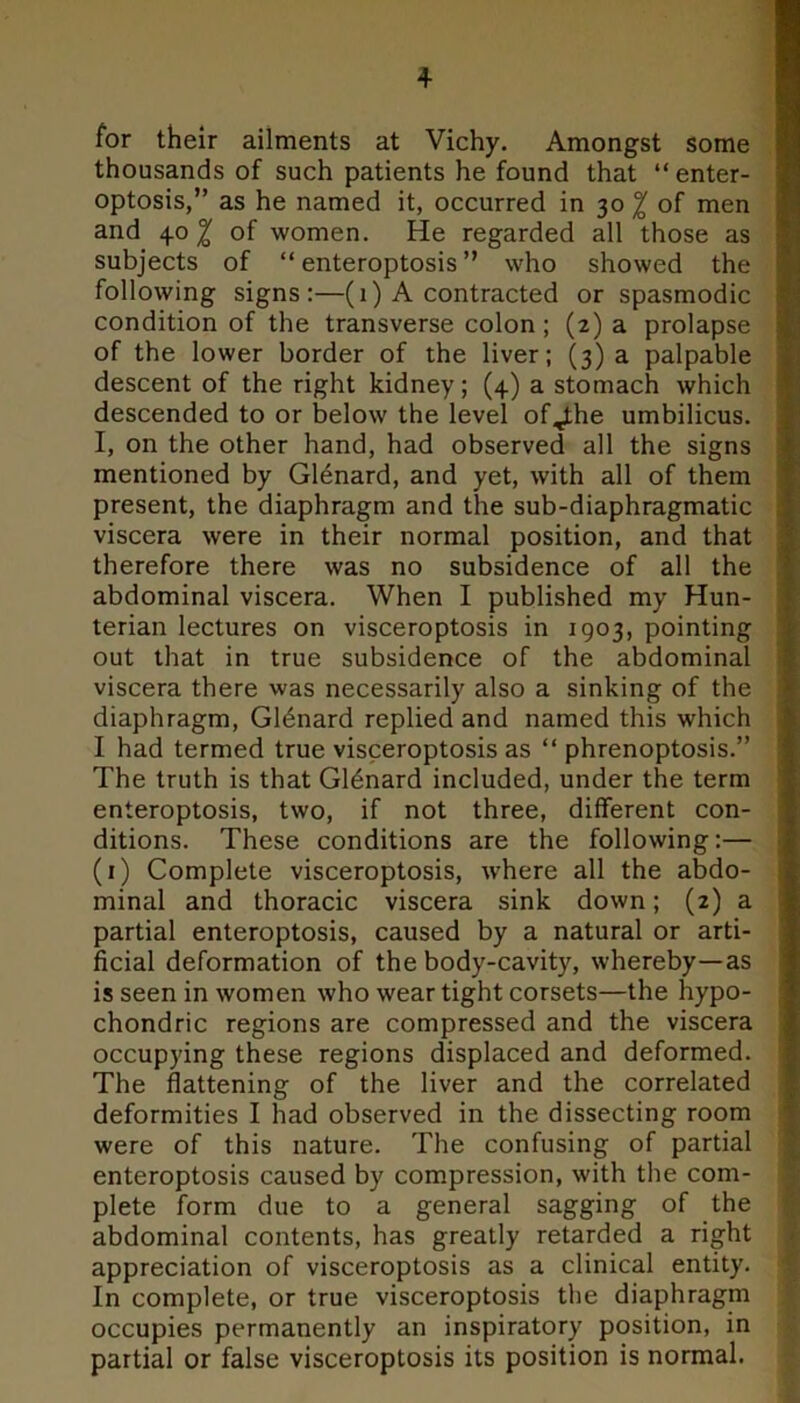 for their ailments at Vichy. Amongst some thousands of such patients he found that “ enter- optosis,” as he named it, occurred in 30 % of men and 40^ of women. He regarded all those as subjects of “ enteroptosis ” who showed the following signs:—(1) A contracted or spasmodic condition of the transverse colon ; (2) a prolapse of the lower border of the liver; (3) a palpable descent of the right kidney; (4) a stomach which descended to or below the level of^the umbilicus. I, on the other hand, had observed all the signs mentioned by G16nard, and yet, with all of them present, the diaphragm and the sub-diaphragmatic viscera were in their normal position, and that therefore there was no subsidence of all the abdominal viscera. When I published my Hun- terian lectures on visceroptosis in 1903, pointing out that in true subsidence of the abdominal viscera there was necessarily also a sinking of the diaphragm, Gl^nard replied and named this which I had termed true visceroptosis as “ phrenoptosis.” The truth is that G16nard included, under the term enteroptosis, two, if not three, different con- ditions. These conditions are the following:— (1) Complete visceroptosis, where all the abdo- minal and thoracic viscera sink down; (2) a partial enteroptosis, caused by a natural or arti- ficial deformation of the body-cavity, whereby—as is seen in women who wear tight corsets—the hypo- chondric regions are compressed and the viscera occupying these regions displaced and deformed. The flattening of the liver and the correlated deformities I had observed in the dissecting room were of this nature. The confusing of partial enteroptosis caused by compression, with the com- plete form due to a general sagging of the abdominal contents, has greatly retarded a right appreciation of visceroptosis as a clinical entity. In complete, or true visceroptosis the diaphragm occupies permanently an inspiratory position, in partial or false visceroptosis its position is normal.