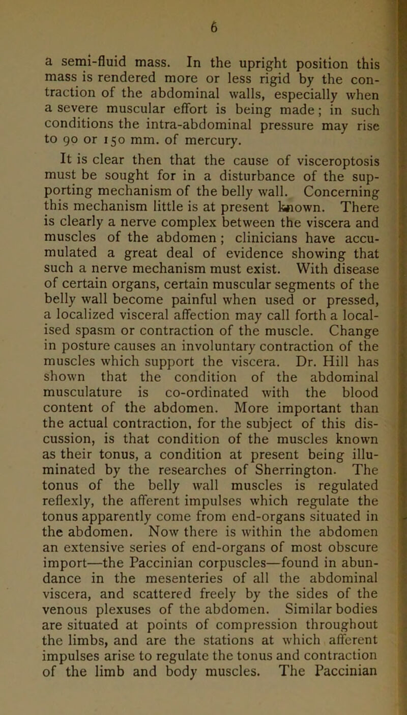 a semi-fluid mass. In the upright position this mass is rendered more or less rigid by the con- traction of the abdominal walls, especially when a severe muscular effort is being made; in such conditions the intra-abdominal pressure may rise to 90 or 150 mm. of mercury. It is clear then that the cause of visceroptosis must be sought for in a disturbance of the sup- porting mechanism of the belly wall. Concerning this mechanism little is at present k«own. There is clearly a nerve complex between the viscera and muscles of the abdomen ; clinicians have accu- mulated a great deal of evidence showing that such a nerve mechanism must exist. With disease of certain organs, certain muscular segments of the belly wall become painful when used or pressed, a localized visceral affection may call forth a local- ised spasm or contraction of the muscle. Change in posture causes an involuntary contraction of the muscles which support the viscera. Dr. Hill has shown that the condition of the abdominal musculature is co-ordinated with the blood content of the abdomen. More important than the actual contraction, for the subject of this dis- cussion, is that condition of the muscles known as their tonus, a condition at present being illu- minated by the researches of Sherrington. The tonus of the belly wall muscles is regulated reflexly, the afferent impulses which regulate the tonus apparently come from end-organs situated in the abdomen. Now there is within the abdomen an extensive series of end-organs of most obscure import—the Paccinian corpuscles—found in abun- dance in the mesenteries of all the abdominal viscera, and scattered freely by the sides of the venous plexuses of the abdomen. Similar bodies are situated at points of compression throughout the limbs, and are the stations at which afferent impulses arise to regulate the tonus and contraction of the limb and body muscles. The Paccinian