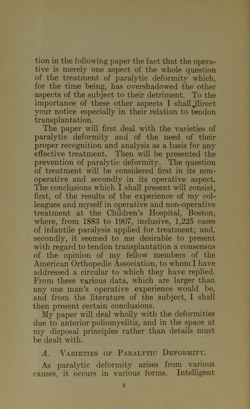 tion in the following paper the fact that the opera- tive is merely one aspect of the whole question of the treatment of paralytic deformity which, for the time being, has overshadowed the other aspects of the subject to their detriment. To the importance of these other aspects I shall ^direct your notice especially in their relation to tendon transplantation. The paper will first deal with the varieties of paralytic deformity and of the need of their proper recognition and analysis as a basis for any effective treatment. Then will be presented the prevention of paralytic deformity. The question of treatment will be considered first in its non- operative and secondly in its operative aspect. The conclusions which I shall present will consist, first, of the results of the experience of my col- leagues and myself in operative and non-operative treatment at the Children’s Hospital, Boston, where, from 1883 to 1907, inclusive, 1,225 cases of infantile paralysis applied for treatment; and, secondly, it seemed to me desirable to present with regard to tendon transplantation a consensus of the opinion of my fellow members of the American Orthopedic Association, to whom I have addressed a circular to which they have replied. From these various data, which are larger than any one man’s operative experience would be, and from the literature of the subject, I shall then present certain conclusions. My paper will deal wholly with the deformities due to anterior poliomyelitis, and in the space at my disposal principles rather than details must be dealt with. A. Varieties of Paralytic Deformity. As paralytic deformity arises from various causes, it occurs in various forms. Intelligent