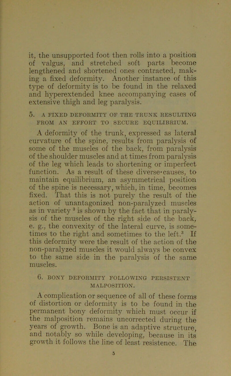 it, the unsupported foot then rolls into a position of valgus, and stretched soft parts become lengthened and shortened ones contracted, mak- ing a fixed deformity. Another instance of this type of deformity is to be found in the relaxed and hyperextended knee accompanying cases of extensive thigh and leg paralysis. 5. A FIXED DEFORMITY OF THE TRUNK RESULTING FROM AN EFFORT TO SECURE EQUILIBRIUM. A deformity of the trunk, expressed as lateral curvature of the spine, results from paralysis of some of the muscles of the back, from paralysis of the shoulder muscles and at times from paralysis of the leg which leads to shortening or imperfect function. As a result of these diverse* causes, to maintain equilibrium, an asymmetrical position of the spine is necessary, which, in time, becomes fixed. That this is not purely the result of the action of unantagonized non-paralyzed muscles as in variety 3 is shown by the fact that in paraly- sis of the muscles of the right side of the back, e. g., the convexity of the lateral curve, is some- times to the right and sometimes to the left.3 If this deformity were the result of the action of the non-paralyzed muscles it would always be convex to the same side in the paralysis of the same muscles. 6. BONY DEFORMITY FOLLOWING PERSISTENT MALPOSITION. A complication or sequence of all of these forms of distortion or deformity is to be found in the permanent bony deformity which must occur if the malposition remains uncorrected during the years of growth. Bone is an adaptive structure, and notably so while developing, because in its growth it follows the line of least resistance. The