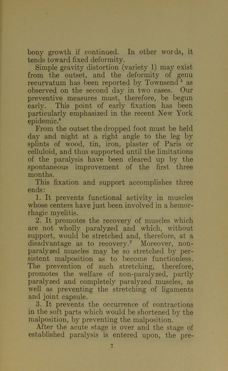 bony growth if continued. In other words, it tends toward fixed deformity. Simple gravity distortion (variety 1) may exist from the outset, and the deformity of genu recurvatum has been reported by Townsend 5 as observed on the second day in two cases. Our preventive measures must, therefore, be begun early. This point of early fixation has been particularly emphasized in the recent New York epidemic. From the outset the dropped foot must be held day and night at a right angle to the leg by splints of wood, tin, iron, plaster of Paris or celluloid, and thus supported until the limitations of the paralysis have been cleared up by the spontaneous improvement of the first three months. This fixation and support accomplishes three ends: 1. It prevents functional activity in muscles whose centers have just been involved in a hemor- rhagic myelitis. 2. It promotes the recovery of muscles which are not wholly paralyzed and which, without support, would be stretched and, therefore, at a disadvantage as to recovery.7 Moreover, non- paralyzed muscles may be so stretched by per- sistent malposition as to become functionless. The prevention of such stretching, therefore, promotes the welfare of non-paralyzed, partly paralyzed and completely paralyzed muscles, as well as preventing the stretching of ligaments and joint capsule. 3. It prevents the occurrence of contractions in the soft parts which would be shortened by the malposition, by preventing the malposition. After the acute stage is over and the stage of established paralysis is entered upon, the pre-