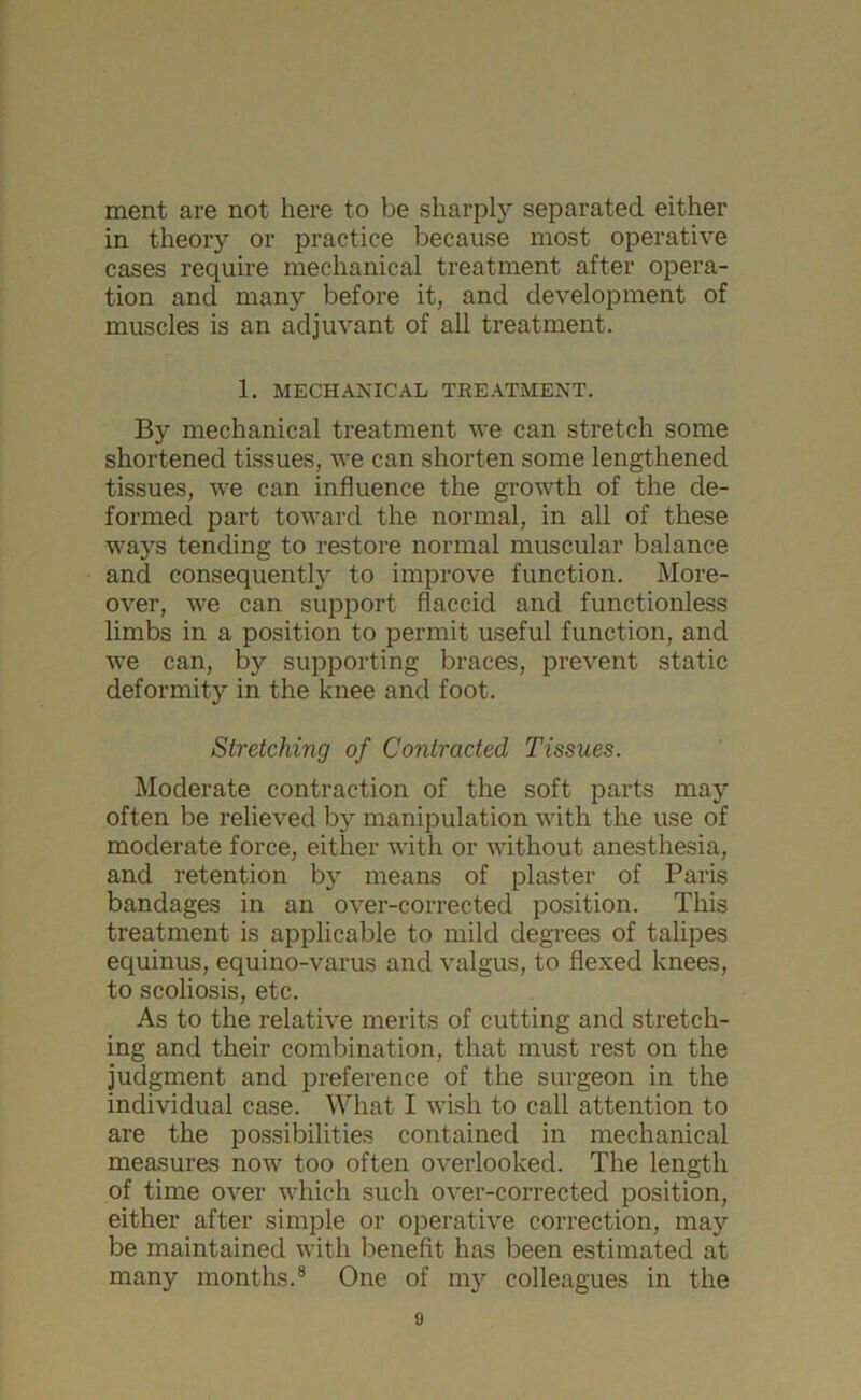 ment are not here to be sharply separated either in theory or practice because most operative cases require mechanical treatment after opera- tion and many before it, and development of muscles is an adjuvant of all treatment. 1. MECHANICAL TREATMENT. By mechanical treatment we can stretch some shortened tissues, we can shorten some lengthened tissues, we can influence the growth of the de- formed part toward the normal, in all of these ways tending to restore normal muscular balance and consequent^ to improve function. More- over, we can support flaccid and functionless limbs in a position to permit useful function, and we can, by supporting braces, prevent static deformity in the knee and foot. Stretching of Contracted Tissues. Moderate contraction of the soft parts may often be relieved by manipulation with the use of moderate force, either with or without anesthesia, and retention by means of plaster of Paris bandages in an over-corrected position. This treatment is applicable to mild degrees of talipes equinus, equino-varus and valgus, to flexed knees, to scoliosis, etc. As to the relative merits of cutting and stretch- ing and their combination, that must rest on the judgment and preference of the surgeon in the individual case. What I wish to call attention to are the possibilities contained in mechanical measures now too often overlooked. The length of time over which such over-corrected position, either after simple or operative correction, may be maintained with benefit has been estimated at many months.8 One of my colleagues in the