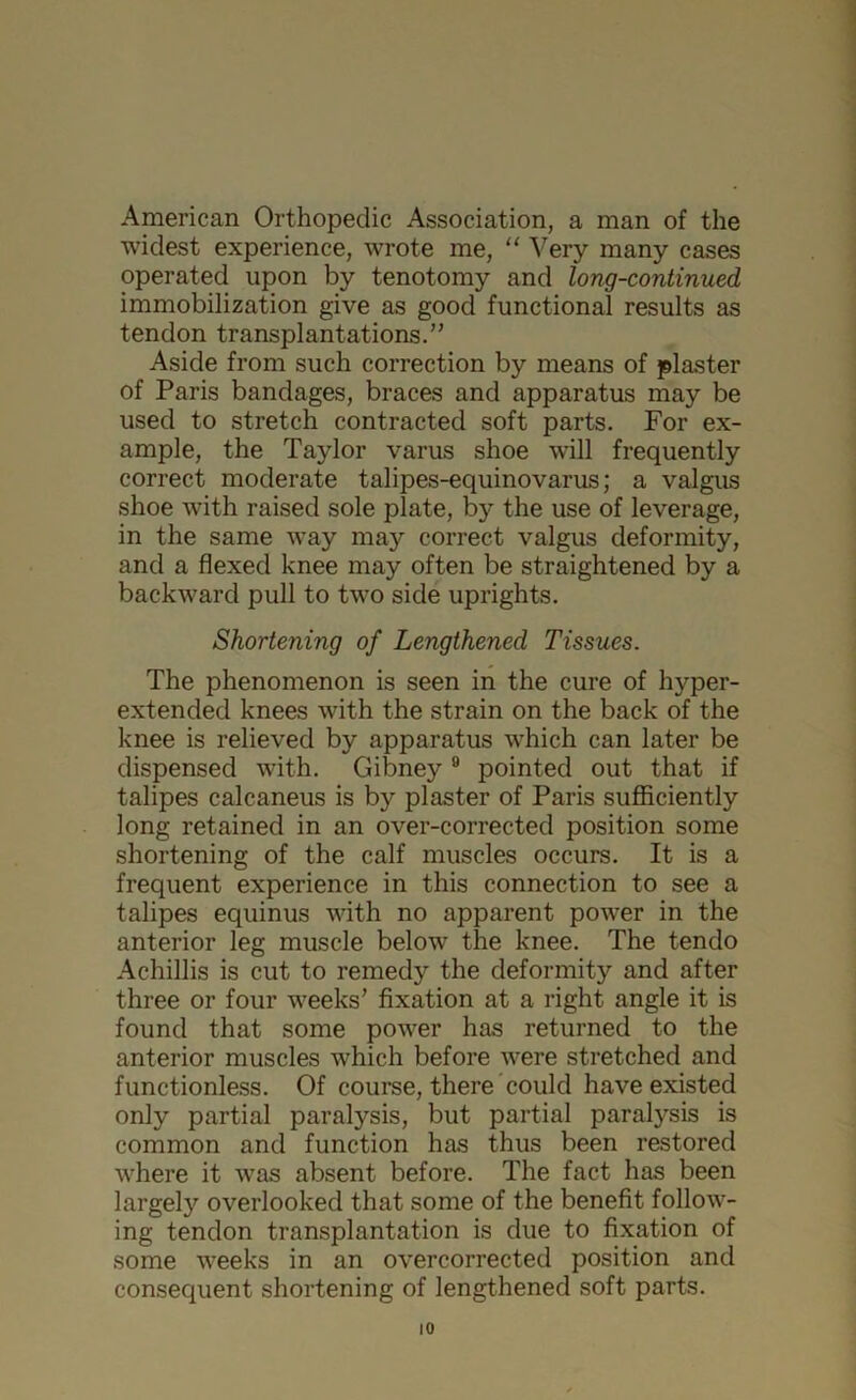 American Orthopedic Association, a man of the widest experience, wrote me, “ Very many cases operated upon by tenotomy and long-continued immobilization give as good functional results as tendon transplantations.” Aside from such correction by means of plaster of Paris bandages, braces and apparatus may be used to stretch contracted soft parts. For ex- ample, the Taylor varus shoe will frequently correct moderate talipes-equinovarus; a valgus shoe with raised sole plate, by the use of leverage, in the same way may correct valgus deformity, and a flexed knee may often be straightened by a backward pull to two side uprights. Shortening of Lengthened Tissues. The phenomenon is seen in the cure of hyper- extended knees with the strain on the back of the knee is relieved by apparatus which can later be dispensed with. Gibney 9 pointed out that if talipes calcaneus is by plaster of Paris sufficiently long retained in an over-corrected position some shortening of the calf muscles occurs. It is a frequent experience in this connection to see a talipes equinus with no apparent power in the anterior leg muscle below the knee. The tendo Achillis is cut to remedy the deformity and after three or four weeks’ fixation at a right angle it is found that some power has returned to the anterior muscles which before were stretched and functionless. Of course, there could have existed only partial paralysis, but partial paralysis is common and function has thus been restored where it was absent before. The fact has been largely overlooked that some of the benefit follow- ing tendon transplantation is due to fixation of some weeks in an overcorrected position and consequent shortening of lengthened soft parts.